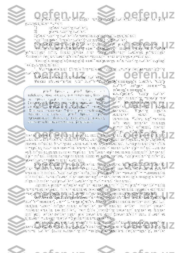 Tibbiy-psixologik   turda   ko‘riladigan   hamma   nutqiy   buzilishlarni   quyidagi   ikki   yirik
guruhga ajratish mumkin: 
1) og‘zaki nutqning buzilishi;
2) yozma nutqning buzilishi.
Og‘zaki nutqning buzilishi o‘z navbatida quyidagi ikki turga ajratiladi: 
nutq ifodalanishi fonatsion tuzishi (nutq talaffuzi) ning buzilishi;
fikr strukturali-semantik (ichki) tuzilishi (nutqning tizimli yoki polimorf)ning buzilishi 
Psixologik-pedagogik   (pedagogik)  klassifikatsiyalash  uni  pedagogik  jarayonda   qo‘llashga
yo‘naltirilgan   bo‘lib,   bolalar   jamoasi   bilan   nutqiy   nuqsonlarni   tuzatishga   yo‘naltirilgan
Korreksion-rivojlantiruvchi ta’sir ko‘rsatish metodlarini ishlab chiqishga xizmat qiladi.
Psixologik-pedagogik   (pedagogik)  klassifikatsiyalashga  ko‘ra  nutqning  buzilishi   quyidagi
ikki guruhga ajratiladi:
1.   Muomala   vositalari   (fonetik-fonematik   va   nutqning   umumiy   rivojlanmaganligi)ning
buzilishi.
2 .  Muomala vositalarini qo‘llashdagi buzilishlar.
Maktab   o‘quvchilarida   nutqi   buzilishini   psixologik-pedagogik   tuzatish.   Nutqiy
buzilishi   bo‘lgan   bolalarning
psixologik-pedagogik
xususiyatlari.   Nutqiy   buzilishi
bo‘lgan   bolalarning   markaziy   nerv
tizimi   faoliyatida   funksional   yoki
organik   chetlanishlar   ko‘zga
tashlanadi.   Miyaning   organik
zararlanishi   sababli   issiq,
transportda   Yurish,   arg‘imchoqda
ko‘p   vaqt   tebranish   bolalarga
yomon   ta’sir   ko‘rsatadi,   boshlari
og‘riydi   ko‘ngillari   ozadi   va
boshlari   aylanadi.   Tez   charchab   qoladilar,   qattiq   ta’sirlanishlari,   jahllari   chiqish   bilan   ajralib
turadilar. Ular emotsional barqaror emaslar, ularning kayfiyatlari tez o‘zgaradi, serjahl, agressiv,
bezovta   bo‘ladilar.   Shuningdeq   ularda   sustlik   va   lanjlik   kuzatiladi.   Bunday   bolalar   tinch   o‘tira
olmaydilar,   butun   dars   davomida   ishchanlik   va   diqqatini   saqlab   turish   qiyin   bo‘ladi.   Juda   tez
xafa bo‘ladilar, gapga quloq solmaydilar. Tanaffusdan keyin esa darsda diqqatlarini jamlashlari
qiyin   bo‘ladi.   Odatda   bunday   bolalarda   diqqat   va   xotira,   ayniqsa,   nutqiy   xotiraning   bo‘shligi,
yaxshi tushunmaslik holatlari kuzatiladi.
Umumiy   o‘rta   ta’lim   maktablari   qoshida   logopedik   punkt   faoliyat   yuritadi.   O‘quvchilar
bilan   logopedik   puntkda   k orreksion   ishlar   butun   o‘quv   yili   davomida   individual   va   guruhli
shaklda olib boriladi. Nutqi buzilganlik o‘ta jiddiy bo‘lsa o‘qitish maxsus ta’lim muassasalarida
olib boriladi. Bunda o‘quvchi bilan davolash-sog‘lomlashtirish va psixologik-pedagogik ishlarni
birga olib borish nutqiy buzilishni tuzatishning muhim sharti hisoblanadi. 
Logopedik   yordam   ko‘rsatish   sog‘liqni   saqlash   va   aholini   ijtimoiy   ta’minlash   tizimlarida
ham amalga oshiriladi. Poliklinikalarda va psixonevrologik dispanserlarda logopedik kabinetlari
mavjud bo‘lib, bu yerda nutqida buzilishi bo‘lgan bolalarga logopedik yordami ko‘rsatiladi.
E shitish qobiliyati buzilgan o‘quvchilarni   k orreksion o‘qitish. Eshitish qobiliyatining
buzilishi   sabablari,   ularni   turlarga   ajratish.   Anomal   bolalar   orasida   eshitish   qobiliyati   turli
darajada   nuqsonli   bo‘lgan   bolalar   ko‘pchilikni   tashkil   etadilar.   Eshitish   –   borliqni   tovushli
hodisalar   shaklida   aks   ettirilishi,   inson   (tirik   jonzod)ning   tovushlarni   anglash   va   farqlash
qobiliyati.   Eshitish   eshitish   organi   yoki   tovush   analizatori   (tovush   ta’sirini   qabul   qiluvchi   va
ajratuvchi murakkab nerv tizimi) yordamida amalga oshiriladi.
Eshitish qobiliyatining buzilishi ko‘p hollarda muddatli bo‘ladi. Masalan, o‘rta qulog‘ning
tashkil topishi, shamollash, oltingugurt to‘siqlarining   yu zaga kelishi, tashqi va o‘rta qulog‘ining
anomal   tuzilishi   (quloq   suprasining   bo‘lmasligi   yoki   yetarlicha   rivojlanmaganligi,   eshitish Нутқий   бузилиш,   нутқий   бузилишнинг
сабаблари,   механизмлари,   симптоматикаси,   бориши
ва   тузилиши   унинг   олдини   олиш,   махсус
(коррекцион)   ўқитиш   ва   тарбия   масаласи   билан
логопедия   шуғулланади.   “Логопедия”   термини
Юнончадан   таржимаси   “тўғри   нутқни   тарбиялаш”
маъносини   англатади.   Нутқий   бузилиш   турли
мутахассислар   -   физиолог,   невропатолог,   психолог,
лингвист ва бошқалар томонидан ўрганилади.   