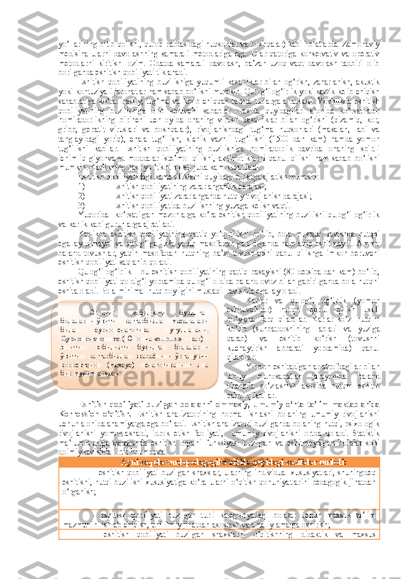 yo‘llarining bitib qolishi, quloq pardasidagi nuqsonlar va boshqalar) kabi holatlarda. Zamonaviy
medisina   ularni   davolashning   samarali   metodlariga   ega.   Ular   qatoriga   konservativ   va   operativ
metodlarni   kiritish   lozim.   Odatda   samarali   davolash,   ba’zan   uzoq   vaqt   davolash   tadbiri   olib
borilganda eshitish qobiliyati tiklanadi.
Eshitish   qobiliyatining   buzilishiga   yu qumli   kasalliklar   bilan   og‘rish,   zaharlanish,   akustik
yoki kontuziyali jarohatlar ham sabab bo‘lishi mumkin. Qulog‘i og‘irlik yoki karlik kelib chiqish
sabablariga  ko‘ra:   nasliy,  tug‘ma  va  kelib  chiqqan  tarzda  turlarga  ajratiladi.   Yoshlikda  eshitish
qobiliyatining   buzilishiga   olib   keluvchi   sabablar   orasida   quyidagilari   alohida   ko‘rsatiladi:
homiladorlikning   birinchi   uch   oyida   onaning   virusli   kasalliklar   bilan   og‘rishi   (qizamiq,   kor,
gripp,   gepatit   viruslari   va   boshqalar),   rivojlanishdagi   tug‘ma   nuqsonlari   (masalan,   labi   va
tanglayidagi   yoriq),   chala   tug‘ilish,   kichik   vaznli   tug‘ilishi   (1500   dan   kam)   hamda   yomon
tug‘ilishi   kabilar.   Eshitish   qobiliyatining   buzilishiga   homiladorlik   davrida   onaning   spirtli
ichimliq   giyohvand   moddalar   iste’mol   qilishi,   antibiotiklarni   qabul   qilishi   ham   sabab   bo‘lishi
mumkin. Karlikning nasliy o‘tishi holati juda kam kuzatiladi.
Eshitish qobiliyatidagi kamchiliklarni quyidagi turlarga ajratish mumkin: 
1) Eshitish qobiliyatining zararlanganlik darajasi; 
2) Eshitish qobiliyati zararlanganda nutqiy rivojlanish darajasi; 
3) Eshitish qobiliyatida buzilishning yuzaga kelish vaqti. 
Yuqorida     ko‘rsatilgan   mezonlarga   ko‘ra   eshitish   qobiliyatining   buzilishi   qulog‘i   og‘irlik
va karlik kabi guruhlarga ajratiladi.
Karlikbu   eshitish   qobiliyatining   qattiq   yo‘qotilishi   bo‘lib,   bola   mustaqil   ravishda   nutqni
egallay   olmaydi  va  qulog‘iga   juda  yaqin  masofadan  gapirilganda  ham  aniq  eshitmaydi.  Ammo
baland   tovushlar,   yaqin   masofadan   nutqning   ba’zi   tovushlarini   qabul   qilishga   imkon   beruvchi
eshitish qobiliyati saqlanib qoladi.
Qulog‘i  og‘irlik  – bu eshitish qobiliyatining  qattiq  pasayishi (80 detsibaldan  kam) bo‘lib,
eshitish qobiliyati qoldig‘i yordamida qulog‘i oldida baland ovoz bilan gapirilganda bola nutqni
eshita oladi. Bola minimal nutq boyligini mustaqil ravishda egallay oladi.
Karlar   va   qulog‘i   og‘irlik   (yomon
eshituvchilar)   nutqni   qabul   qilish   usuli
bo‘yicha   farq   qiladilar.   Karlar   so‘z   nutqini
ko‘rib   (suhbatdoshining   lablari   va   yu ziga
qarab)   va   eshitib   ko‘rish   (tovushni
kuchaytirish   apparati   yordamida)   qabul
qiladilar. 
Yomon eshitadiganlar atrofdagilar bilan
tabiiy   munosabatlar   jarayonida   baland
ohangda   so‘zlashish   asosida   nutqni   eshitib
qabul qiladilar. 
Eshitish   qobiliyati   buzilgan   bolalarni   ommaviy,   umumiy   o‘rta   ta’lim   maktablarida
Korreksion   o‘qitish.   E shitish   analizatorining   normal   ishlashi   bolaning   umumiy   rivojlanishi
uchun alohida ahamiyatga ega bo‘ladi. Eshitish analizatori buzilganda bolaning nutqi, psixologik
rivojlanishi   yomonlashadi,   idrok   etish   faoliyati,     umumiy   rivojlanishi   ortda   qoladi.   Statistik
ma’lumotlariga   qaraganda   eshitish   organi   funksiyasi   buzilgan   va   eshitmaydigan   bolalar   soni
doimiy ravishda ortib bormoqda.
Ayni vaqtda surdopedagogika oldida quyidagi vazifalar turibdi:
- eshitish qobiliyati buzilgan shaxslar, ularning individual xususiyatlari,  shuningdeq
eshitishi, nutqi buzilishi xususiyatiga ko‘ra ularni o‘qitish qonuniyatlarini pedagogik jihatdan
o‘rganish;
-   eshitish   qobiliyati   buzilgan   turli   kategoriyadagi   bolalar   uchun   maxsus   ta’lim
mazmunini ishlab chiqish, uni ilmiy jihatdan asoslash va amaliy amalga oshirish;
-   eshitish   qobiliyati   buzilgan   shaxslarni   o‘qitishning   didaktik   va   maxsusЭ шитиш   қобилияти   бузилган
болаларни   ўқитиш   ва   тарбиялаш   масалалари
билан   сурдопедагогика   шуғулланади.
Сурдопедагогика   (Юнонча «surdus» – кар) -
эшитиш   қобилияти   бузилган   болаларни
ўқитиш   ва   тарбиялаш   жараёнини   ўрганувчи
корректсион   (махсус)   педагогиканинг   яна
бир муҳим соҳаси.   