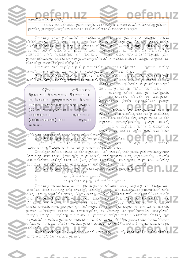 metodikalarini yaratish;
- qoldiq eshitish  qobiliyatini  rivojlantirish  bo‘yicha  maxsus  ta’lim  texnologiyalarini
yaratish, pedagogik sog‘lomlashtirish tadbirlarini tashkil etish va boshqalar.
Ommaviy   umumiy   o‘rta   ta’lim   maktabida   eshitish   qobiliyati   bir   oz   pasaygan   bolalar
o‘qishi   mumkin.   O‘qituvchi   bola   tomonidan   darsda   bildirilayotgan   fikrlarni   yaxshi   eshita
olishiga   e’tibor   berishi,   buning   uchun   bolani   birinchi   yoki   ikkinchi   partaga,   iloji   bo‘lsa   o‘rta
qatorga   o‘tkazish   kerak.   Shuningdeq   o‘qituvchi   bola   uning   gaplarini   to‘g‘ri   tushuna   olganligi,
topshiriqni   to‘g‘ri   bajarayotganligini   nazorat   qilib   turishi   kerak.   Ba’zida   eshitmaydigan   yoki
yomon eshitadigan bolalar ommaviy, umumiy o‘rta ta’lim maktablarida eshitadigan tengdoshlari
bilan birga muvaffaqiyatli o‘qiydilar. 
O‘qituvchi   eshitmaydigan   yoki   yomon   eshitadigan   bola   sinfga   qabul   qilinganda   ularning
psixofiziologik hamda nutq rivojlanishi xususiyatlarini bilishi talab etiladi.
Ko‘rish   qobiliyati   buzilgan   o‘quvchilarni   korreksion   o‘qitish.   Ko‘rish   qobiliyati
buzilishi turlari, ularning sabab va oqibatlari.  Ko‘rish - ko‘rish analizatori yordamida borliqni
sezish   va   qabul   qilishdir.   Miya   ko‘rish   orqali
tashqi dunyo haqidagi ma’lumotlarni oladi.
Bolaning   ko‘rish   qobiliyati   buzilganda
uni   rivojlantirish,   o‘qitish   va   tarbiyalash
jarayonlarida   jiddiy   qiyinchiliklar   yuzaga
keladi.
Bolalarda ko‘rish qobiliyati buzilishining
sabablari turlicha bo‘lib, ular nasliy kasalliklar,
homila   ona   qorinida   rivojlanayotganda   ko‘rish
organlari   patologiyasining   yuzaga   kelishi,
homiladorlik   paytida   onaning   tokeplazmoz,
qizamiq   va   boshqa   og‘ir   kasalliklar   bilan
og‘rishi va hokazo omillardan iborat bo‘lishi mumkin. 
Ko‘rish qobiliyatining buzilishi tug‘ma yoki orttirilganbo‘ladi. 
Tug‘ma   ko‘r   bo‘lish   homilaning   zararlanishi   sababli   Yuzaga   keladi.   Ko‘rish
nuqsonlarining Yuzaga kelishida nasliylik ham ko‘zga tashlanadi.
Orttirilgan  ko‘rlik  odatda ko‘rish organlari  – to‘r pardasi, shoh parda yoki markaziy  nerv
tizimining   kasallanishi   (meningit,   miya   shishi,   meningoyentsifalit),   organizmning   umumiy
kasallanishidan   keyingi   asoratlari   (kor,   gripp,   skorlatina),   shuningdeq   miya   yoki   ko‘zning
jarohatli shikastlanishi (boshi yaralanishi, shikastlanishi) oqibatida bo‘lishi mumkin. 
Ko‘rish qobiliyatining buzilgan bolalar quyidagi guruhlarga ajratiladi:
1. Ko‘r tug‘ilganlar.
2. E rta  ko‘r bo‘lib qolganlar.
3. Uch yoshidan keyingi ko‘r bo‘lib qolganlar. 
Ommaviy maktablarda, ta’lim olganda yomon ko‘ruvchi bola jiddiy qiyinchiliklarga duch
keladilar.   Idrok   etishning   aniq   emasligi,   sekinligi,   torligi   kabi   xususiyatlar   predmetlarni   tanib
olish, ularning shaklini ajratish, o‘ziga xos belgilarini bilib olishda ma’lum qiyinchiliklariga olib
keladi. Bolalar satrlar, harflar va raqamlarni adashtiradilar. Bular o‘qish texnikasi egallab olish,
o‘qilganlarning   mazmunini   tushunishga   halaqit   beradi.   Oddiy   maktabda   yomon   ko‘ruvchi
bolalar   doskada   nima   yozilganligini   ko‘rmaydilar,   qarab   bajariladigan   ishlarni   tashkil   etishda
yomon   ko‘radigan   bolalar   tez   charchaydilar,   bu   ularning   ish   qobiliyatlarini   pasaytiradi.
Pedagoglarning oldidagi eng muhim vazifa - yomon ko‘radigan bolani o‘z vaqtida aniqlash, unga
maxsus ta’lim va tarbiya berish masalasini hal etish uchun PMPKga  yu borishdan iborat. Yomon
ko‘radigan   bolalarni   o‘qitish   va   tarbiyalash   asosan   maxsus   (Korreksion)   maktablarda   amalga
oshiriladi.
Ko‘rish   qobiliyati   buzilgan   bolalarni   ommaviy,   umumiy   o‘rta   ta’lim   maktablarida
korreksion o‘qitish va tarbiyalash.  Кўриш   қобилияти
бузилган   болаларни   ўқитиш   ва
тарбиялаш   хусусиятлари   билан
тифлопедагогика   шуғулланади
(Юнонча   « typhlos »   –   кўр)   –
коррекцион   педагогика
(дефектология)нинг   муҳим
соҳаси.   