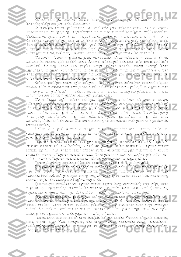 Ko‘rish   qobiliyati   buzilgan   bolalar   bilan   ish   olib   borayotgan   o‘qituvchi   k orreksion
ishlarning o‘ziga xos jihatlarini bilishi zarur. 
Refraktsiyasi anomaliyali  bolalar tuzatuvchi  ko‘zoynak taqishlari  kerak. Lekin ko‘zoynak
taqishda bolalar pedagogning ularga diqqat bilan munosabatda bo‘lishlariga muhtojlik sezadilar.
Maktabda   va   uyda   o‘quv   ishlarini   bajarishda   sanitar-gigiyenik   talablarga   amal   qilish   lozim.
Ko‘rishida   nuqsoni   bo‘lgan   bola   uchun   ish  o‘rni   to‘g‘ri   va   yetarlicha   yoritilgan   bo‘lishi   kerak.
Bunday   bola   deraza   yonidagi   birinchi   yoki   ikkinchi   qatorga   o‘tkazilishi   kerak.   Yaqinni
ko‘radigan bola ham doskaga yaqinroq birinchi yoki ikkinchi partaga o‘tkazilishi zarur. Uzoqni
ko‘radigan bola esa, aksincha, doskadan uzoqroqqa oxirgi partaga o‘tkazilishi talab etiladi. 
O‘qituvchi   o‘quvchining   doska,   jadval   va  xaritadagi   o‘quv  materiallarini  qabul   qilishi   va
tushunishini   nazorat   qilib   borishi   kerak.   Anomal   refleksiyali   bolalarda   ko‘zi   charchashi   ko‘p
kuzatiladi.   Shuning   uchun   dars   paytida   ularga   ko‘rish   ishlarini   boshqa   turdagi   ishlar
uyg‘unlashtirib   berishi   zarur.   Anomal   refleksiyali   bola   10-15   minut   davomida   intensiv   ko‘rish
ishlarini   bajargandan   keyin   bir   necha   minut   uzoqqa   (doska   yoki   derazaga)   qarashi   keraq   bu
ko‘rish charchog‘ining bartaraf etilishiga yordam beradi.
Ko‘rish   qobiliyati   ancha   og‘ir   bo‘lgan   –   ko‘r   va   yomon   ko‘radigan   bolalarni   o‘qitish
maxsus ta’lim muassasalarida amalga oshiriladi. Ba’zan ko‘rish qobiliyati og‘ir buzilgan bolalar
ommaviy umumiy o‘rta ta’lim maktablariga qabul qilinadilar. Bunday vaziyatda anomal bolalar
uchun maxsus sharoitlarni yaratish zaruriyati  yu zaga keladi. 
O‘z   sinflarida   og‘ir   ko‘rish   qobiliyati   buzilgan   bola   bo‘lgan   o‘qituvchilar   bolaga
differentsial   yondashuv   asosida   munosabatda   bo‘lishlari   zarur.   Buning   uchun   sinfdagi
o‘quvchilarning soni 15 nafardan oshmasligi, sinf xonasi yaxshi yoritilgan, ko‘rish qobiliyatida
nuqsoni   bo‘lgan   bolaning   ish   o‘rni   esa   ko‘shimcha   yoritilgan   bo‘lishi   kerak.   O‘quv-tarbiyaviy
ishlar   jarayonida   o‘qituvchining   nutqi   katta   ahamiyatga   ega   bo‘ladi.   Uning   nutqi   aniq,
tushunarli, ifodali bo‘lishi zarur. O‘qituvchi o‘zining har bir harakati mohiyatini so‘z yordamida
sharhlab borishi, 
Sinfida   ko‘r   yoki   yomon   ko‘radigan   bola   bo‘lgan   o‘qituvchi   ularning   individual
xususiyatlari va imkoniyatlarini bilishi, ular normal ko‘radigan tengdoshlaridan farq qilishlarini
yaxshi anglashi maqsadga muvofiqdir.
Tayanch-harakat   apparati   buzilgan   o‘quvchilarni   korreksion   o‘qitish.   Tayanch-
harakat   apparatlari   buzilishining   turlari   va   yu zaga   kelish   sabablari.   Tayanch-harakat
apparatidagi  turli buzilishlar  bolalarni  o‘qitish va tarbiyalashda  muayyan  muammolarni  keltirib
chiqarishi   mumkin.   Tayanch-harakat   apparati   funksiyalarining   buzilishi   tug‘ma   yoki   orttirilgan
bo‘lishi mumkin. Tayanch-harakat apparati patologiyasi quyidagi turlarga ajratiladi:
1) nerv tizimining kasallanishi (bolalar  se rebral paralichi (B S P), poliomiyelit);
2)   tayanch-harakat   apparatining   tug‘ma   patologiyasi;   sonning   tug‘ma   chiqqanligi;   bo‘yin
qiyshiqligi; qiyshiq oyoqlik va oyoqning boshqa nuqsonlari; umurtqa pog‘onasi rivojlanishidagi
nuqsonlar (skolioz); qo‘l yoki oyoqlarning rivojlanmaganligi va nuqsonlari; qo‘li barmoqlarining
anomal rivojlanishi; artrogripoz (tug‘ma mayiblik);
3)   orttirilgan   kasalliklar   va   tayanch-harakat   apparatining   zararlanishi;   orqa   miya,   bosh
miya   va   qo‘l-oyoqlarning   travmatik   jarohatlanishi;   poliatrit;   skelet   kasalliklari   (tuberkulez,
suyaklardagi shishlar, osteomiyelit), skelet tizimi kasalliklari (raxit, xondodistrofiya).
Tayanch-harakat apparati patologiyasi bo‘lgan bolalarda asosiy buzilish   harakatlanishdagi
nuqson   hisoblanadi.   Bunday   nuqsonlarga   ega   bolalarning   89   %   ini   se    rebral   paralichli   bolalar   
tashkil   etadilar.   Ularda   harakat   buzilishi   psixik   va   nutqiy   buzilishlar   bilan   birga   namoyon
bo‘ladi.   Shu   bois   bu   kabi   bolalar   nafaqat   davolash   va   ijtimoiy   yordamga,   balki   psixologik-
pedagogik va logopedik korrekt s iyaga ham muhtoj bo‘ladilar.
Harakatlanish   buzilishlari   o‘rtacha   darajada   bo‘lgan   bolalar   Yurishni   o‘rganib   olsalarda,
biroq,   shonch   bilan   Yura   olmaydilar,   ular   uchun   maxsus   moslamalar   zarur.   Harakatlanish
buzilishining   yengil   shaklida   bolalar   uyda   va   ko‘chada   mustaqil,   qo‘rqmay   Yura   oladilar,
o‘zlariga to‘la xizmat ko‘rsatadilar.  