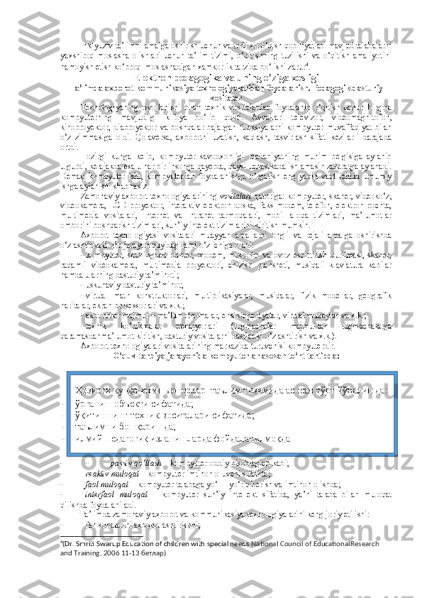 Inklyuziv ta’limni amalga oshirish uchun va turli xil o‘qish qobiliyatlari mavjud talabalarni
yaxshiroq   moslasha   olishlari   uchun   ta’lim   tizimi,   o‘qitishning   tuzilishi   va   o‘qitish   amaliyotini
namoyish etish ko‘proq  moslashadigan xamkorlik tarzida bo‘lishi zarur 4
.  
Elektron   pedagogika   va  u ning  o’ziga xosligi
Ta’limda axborot-kommunikasiya texnologiyalaridan foydalanish. Pedagogik dasturiy
vositalar
Texnologiyaning   rivojlanishi   bilan   texnik   vositalardan   foydalanib   o‘qitish   uchun   birgina
kompyuterning   mavjudligi   kifoya   bo‘lib   qoldi.   Avvallari   televizor,   videomagnitofon,
kinoproyektor, diaproyektor va boshqalar bajargan funksiyalarni  kompyuter muvaffaqiyat  bilan
o‘z   zimmasiga   oldi.   Qolaversa,   axborotni   uzatish,   saqlash,   tasvirlash   sifati   sezilarli   darajada
ortdi.  
Hozirgi   kunga   kelib,   kompyuter   savodxonligi   madaniyatning   muhim   belgisiga   aylanib
ulgurdi, kelajakda esa u har bir insonga qayerda, qaysi uchastkada ishlamasin zaruratga aylanadi.
Demaq   kompyuter   ishi,   kompyuterdan   foydalanishga   o‘rgatish   eng   yaqin   vaqt   ichida   umumiy
ishga aylanishi shubhasiz. 
Zamonaviy axborot texnologiyalarining   vositalari  qatoriga: kompyuter, skaner, videoko‘z,
videokamera,  LCD  proyektor,  interaktiv   elektron  doska,  faks   modem,   telefon,   elektron  pochta,
multimedia   vositalari,   Internet   va   Intranet   tarmoqalari,   mobil   aloqa   tizimlari,   ma’lumotlar
omborini boshqarish tizimlari, sun’iy intelekt tizimlarini kiritish mumkin.  
Axborot   texnologiyasi   vositalari   muayyan   amallarni   ongli   va   rejali   amalga   oshirishda
o‘zlashtiriladi.  Bu jarayon quyidagilarni o‘z ichiga oladi: 
- kompyuter,   shuningdeq   printer,   modem,   mikrofon  va   ovoz  eshittirish  qurilmasi,  skaner,
raqamli   videokamera,   multimedia   proyektori,   chizish   plansheti,   musiqali   klaviatura   kabilar
hamda ularning dasturiy ta’minoti; 
- uskunaviy dasturiy ta’minot; 
- virtual   matn   konstruktorlari,   multiplikasiyalar,   musiqalar,   fizik   modellar,   geografik
haritalar, ekran prosessorlari va x.k.; 
- axborotlar majmui – ma’lumotnomalar, ensiklopediyalar, virtual muzeylar va x.k.; 
- texnik   ko‘nikmalar   trenajyorlari   (tugmachalar   majmuidan   tugmachalarga
qaramasdanma’lumot kiritish, dasturiy vositalarni dastlabki o‘zlashtirish va x.k.). 
Axborot texnologiyalari vositalarining markazida turuvchisi kompyuterdir. 
O‘quv-tarbiya jarayonida kompyuterlar asosan to‘rt tartibda:
- - passiv qo‘llash  – kompyuter oddiy hisoblagich kabi;  
- reaktiv muloqat –  kompyuter imtihon oluvchi sifatida;  
- faol muloqat  – kompyuter talabaga yo‘l – yo‘riq berish va imtihon olishda;
- interfaol   muloqat   –   kompyuter   sun’iy   intellekt   sifatida,   ya’ni   talaba   bilan   muloqat
qilishda foydalaniladi.  
Ta’limda zamonaviy axborot va kommunikasiya texnologiyalarini keng joriy etilishi: 
- fan sohalarini axborotlashtirishni; 
4
(Dr. Smriti Swarup Education of children with special needs  National Council of EducationalResearch 
and Training, 2006 11-13  бетлар )Ҳозирги кунда   компьютер лар    таълим тизимида асосан тўрт йўналишда:
- ўрганиш объекти сифатида; 
- ўқитишнинг техник воситалари сифатида;  
- таълимни бошқаришда;  
- илмий-педагогик изланишларда фойдаланилмоқда 