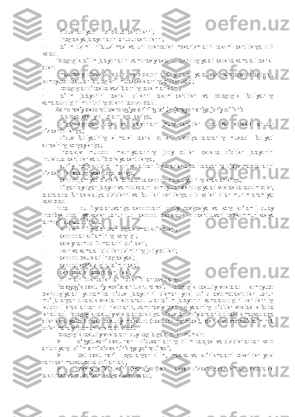 - o‘quv faoliyatni intellektuallashtirishni; 
- integrasiya jarayonlarini chuqurlashtirishni; 
- ta’lim   tizimi   infratuzilmasi   va   uni   boshqarish   mexanizmlarini   takomillashtirishga   olib
keladi. 
Pedagogik ta’lim jarayonlarini zamonaviy axborot texnologiyalari asosida samarali tashkil
etish: 
- masofaviy   o‘quv   kurslarini   va   elektron   adabiyotlarni   yaratuvchi   jamoaga   pedagoglar,
kompyuter dasturchilar, tegishli mutaxassislarning birlashuvini; 
- pedagoglar o‘rtasida vazifalarning taqsimlanishini; 
- ta’lim   jarayonini   tashkil   qilishni   takomillashtirish   va   pedagogik   faoliyatning
samaradorligini monitoring etishni taqozo etadi. 
Zamonaviy axborot texnologiyalarining ta’lim jarayonlariga joriy etilishi: 
- talabaga kasbiy bilimlarni egallashiga; 
- o‘rganilayotgan   hodisa   va   jarayonlarni   modellashtirish   orqali   fan   sohasini   chuqur
o‘zlashtirilishiga; 
- o‘quv   faoliyatining   xilma-xil   tashkil   etilishi   hisobiga   talabaning   mustaqil   faoliyati
sohasining kengayishiga; 
- interaktiv   muloqot   imkoniyatlarining   joriy   etilishi   asosida   o‘qitish   jarayonini
individuallashtirish va differensiyalashtirishga; 
- sun’iy intellekt tizimi imkoniyatlaridan foydalanish orqali talabaning o‘quv materiallarini
o‘zlashtirish strategiyasini egallashiga; 
- axborot jamiyati a’zosi sifatida unda axborot madaniyatining shakllanishiga; 
- o‘rganilayotgan jarayon va hodisalarni kompyuter texnologiyalari vositasida taqdim etish,
talabalarda   fan   asoslariga   qiziqishni   va   faollikni   oshirishga   olib   kelishi   bilan   muhim   ahamiyat
kasb etadi.
Portal   –   bu   foydalanuvchiga   axborotlarni   oddiy   navigasiya   va   keng   ko‘lamli   qulay
interfeys   orqali   yetkazish   uchun   turli   axborot   resurslarini   birlashtiruvchi   telekommunikasiya
tarmog‘i tuguni bo‘lib, u: 
- ko‘p sonli foydalanuvchilarga xizmat ko‘rsatishi; 
- axborotlar ko‘lamining kengligi; 
- asosiy tarmoq formatlarini qo‘llashi; 
- oson va samarali qidirish tizimining joriy etilishi; 
- axborot resurslari integrasiyasi; 
- axborot xavfsizligini ta’minlashi; 
- axborotlarni tabaqalashtirishi; 
- bilimlarni boshqarish-tahlil etishi bilan tavsiflanadi. 
Pedagogik   dasturiy   vositalar   tushunchasi .     Pedagogik   dasturiy   vositalar   –   kompyuter
texnologiyalari   yordamida   o‘quv   jarayonini   qisman   yoki   to‘liq   avtomatlashtirish   uchun
mo‘ljallangan   didaktik   vosita   hisoblanadi.   Ular   ta’lim   jarayonini   samaradorligini   oshirishning
istiqbolli   shakllaridan   biri   hisoblanib,   zamonaviy   texnologiyalarning   o‘qitish   vositasi   sifatida
ishlatiladi. Pedagogik dasturiy vositalar tarkibiga: o‘quv fani bo‘yicha aniq didaktik maqsadlarga
erishishga   yo‘naltirilgan   dasturiy   mahsulot   (dasturlar   majmuasi),   texnik   va   metodik   ta’minot,
qo‘shimcha yordamchi vositalar kiradi .
Pedagogik dasturiy vositalarni quyidagilarga ajratish mumkin: 
 o‘rgatuvchi   dasturlar   –   o‘quvchilarning   bilim   darajasi   va   qiziqishlaridan   kelib
chiqib yangi  bilimlarni o‘zlashtirishga yo‘naltiradi ; 
 test   dasturlari   –   egallangan   bilim,   malaka   va   ko‘nikmalarni   tekshirish   yoki
baholash maqsadlarida qo‘llaniladi; 
 mashq   qildiruvchi   (trenejyor)lar   -   avval   o‘zlashtirilgan   o‘quv   materialini
takrorlash va mustahkamlashga xizmat qiladi;   