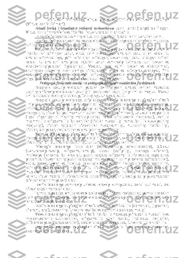  o‘qituvchi   ishtirokidagi   virtual   o‘quv   muhitini   shakllantiruvchi   dasturlar
(Virtual borliq tizimlari) . 
Virtual   borliq   ( Virtualnaya   realnost)   tushunchasini   Jaron   Lanier   (Lanye)   taklif   etgan.
Virtual borliq  immersivlik  va  interfaollik  tushunchalari bilan bog‘liq. 
Immersivlik  deganda odamning virtual borliqda o‘zini faraz qilishini tushunish lozim. 
Interfaollik  foydalanuvchi real vaqtda virtual borliqdagi obyektlar bilan o‘zaro muloqotda
bo‘lib ularga ta’sir ko‘rsatishga ega bo‘ladi.  
Virtual borliq tizimi deganda – biz imitasion dasturiy va texnik vositalar deb qabul qilamiz.
Interfaollikni   ta’minlash   uchun,   virtual   tizim   boshqaruvchi   amallarni   qabul   qilishi   kerak.   Bu
amallar   ko‘pmodallikga,   ya’ni   ko‘z   bilan   ko‘radigan,   tovush   orqali   qabul   qiladigan   bo‘lishi
kerak.   Bu   amallarni   amaliyotda   bajarish   uchun   zamonaviy   tizimlarda   turli   tovush   va
videotexnologiyalardan   foydalaniladi.   Masalan,   katta   xajmli   tovush   va   videotizimlari,
shuningdek   odamning   bosh   qismiga   o‘rnatiladigan   shlem   va   ko‘zoynak   displeylar,   “hid
sezadigan”   sichqonchalar,   boshqaruvchi   qo‘lqoplar,   kibernetik   nimchalar   simsiz   interfeys
birgaligida ishlatiladi. Yuqoridagilar ekzotik qurilmalarga tegishli. 
Pedagogik faoliyatda amaliy va pedagogik dasturiy vositalardan foydalanish
Pedagogik   dasturiy   vositalarni   yaratish   texnologiyasini   amalga   oshirish   maqsadida
ularning   an’anaviy   vositalardan   ustunligini   tasdiqlovchi   qator   ijobiy   omillar   mavjud.   Mazkur
omillar didaktiq psixologiq iqtisodiy, fiziologik guruhlarga ajratildi.
Pedagogik   dasturiy   vositalarga   qo‘yiladigan   didaktik   talablarga   quyidagilar   kiradi:
ilmiyliq   tushunarli,   qat’iy   va   tizimli   bayon   etilishi   bilan   birgalikda   (pedagogika,   psixologiya,
informatika,   ergonomikaning   asosiy   tamoyillarini,   zamonaviy   fanning   fundamental   asoslarini
hisobga olib, o‘quv faoliyati mazmunini qurish imkoniyatini ta’minlash), uzluksizlik va yaxlitlik
(ilgari   o‘rganilgan   bilimlarning   mantiqiy   oqibati   hamda   to‘ldiruvchisi   hisoblanadi),   izchilliq
muammoliliq   ko‘rgazmaliliq   faollashtirish   (o‘qitish   mustaqilligi   hamda   faollilik   xususiyatining
mavjudligi),   o‘qitish   natijalarini   o‘zlashtirish   mustahkamliligi,   muloqotning   interfaolliligi,
o‘qitish, tarbiyalash, rivojlantirish va amaliyotning yaxlit birligi.
Metodik   talablarga   quyidagilar   kiradi:   aniq   o‘quv   fanining   o‘ziga   xos   xususiyatlarini
hisobga olish, ma’lum bir faning o‘ziga xosligini hisobga olish, axborotni zamonaviy metodlari
o‘zaro bog‘liqliligi, o‘zaro aloqadorliligi, turlitumanligi, amalga oshirilishi. 
Psixologik   talablarga   idrok   etish   (verbal-mantiqiy,   sensor-perseptiv),   tafakkur
(tushunchaviy-nazariy,   ko‘rgazmali-amaliy),   diqqati   (qat’iyliligi,   boshqaga   ko‘chishi),
motivasiya   (ishlashda   faol   shakllari,   yuqori   darajada   ko‘rgazmaliliq   o‘z   vaqtida   qayta   aloqa
yordamida o‘quvchilarning yuqori darajadagi motivasiyalarini doimiy ravishda rag‘batlantirish),
xotira,   tasavvuri,   yoshi   va   individual   psixologik   xususiyatlarini   hisobga   olish   (egallagan   bilim,
ko‘nikma   va   malakalarini   hisobga   olib,   o‘quv   fani   mazmuni   hamda   o‘quv   masalalari
murakkablik   darajasi   o‘quvchilarning   yosh   imkoniyatlari   va   individual   xususiyatlariga   mos
kelishi,   o‘quv   materialini   o‘zlashtirishda   ortiqcha   his’hayajonli,   asabiy,   aqliy   yuklamalardan
ta’sirlanishdan himoyalash) kiradi.  
Texnik   talablarga   zamonaviy   universal   shaxsiy   kompyuterlar,   tashqi   qurilmalari,   test
o‘tkaziladigan manbalar kiradi.  
Tarmoq   talablariga   «mijoz-server»   arxitekturasi,   Internet-navigatorlar,   tarmoq   operasion
tizimlari,   telekommunikasiya,   boshqaruv   vositalari   (o‘qitish   jarayonini   individual   va   jamoaviy
ishlari, tashqi qayta aloqa) kiradi.
Estetik   talablarga   quyidagilar   kiradi:   tartiblilik   va   ifodalilik   (elementlari,   joylashishi,
o‘lchami, rangi), bezashning funksional vazifasi va ergonomik talablarga mosligi.  
Maxsus talablarga quyidagilar kiradi:  interfaolliq maqsadga yo‘nalganliq mustaqillik va
moslashuvchanliq   audiolashtirish,   ko‘rgazmaliliq   kirish   nazorati,   intellektual   rivojlanish,
differensiasiyalash(tabaqalashtirish), kreativliq ochiqliq qayta aloqa, funksionaliliq ishonchlilik.
Ergonomik   talablarga   quyidagilar   kiradi:   do‘stonaliq   foydalanuvchiga   moslashish,
ekran shakllarini tashkil etish. 