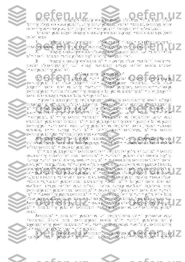 Metodik   talablar   pedagogik   dasturiy   vositalar   asosida   o‘qitishga   mo‘ljallangan   o‘quv
fanining   o‘ziga   xos   xususiyatlarini,   uning   qonuniyatlarini,   izlanish   metodlari,   axborotga   ishlov
berishning zamonaviy usullarini joriy qilish imkoniyatlarini hisobga olishni ko‘zda tutadi.
Fanlardan   yaratiladigan   pedagogik   dasturiy   vositalar   quyidagi   metodik   talablarga   javob
berishi kerak: 
1. Pedagogik   dasturiy   vositalar   –   o‘quv   materialini   taqdim   etishning   tushunchali,
obrazli va harakatli komponentlarining o‘zaro bog‘liqligiga tayangan holda qurilishi. 
2. Pedagogik dasturiy vositalar o‘quv materialini yuqori tartibli tuzilma ko‘rinishida
ta’minlashi.  Fanlararo mantiqiy o‘zaro bog‘liqlikning hisobga olinishi. 
3. Pedagogik   dasturiy   vositalarda   ta’lim   oluvchiga   o‘quv   materialini   bosqichma-
bosqich   o‘zlashtirganligini   turli   xildagi   nazoratlarni   amalga   oshirish   asosida   aniqlash
imkoniyatlarining yaratilishi.  
T a’limda portal texnologiyalari
Ta’lim   tizimini   isloh   qilishning   muhim   yo‘nalishlaridan   biri   axborotkommunikasiya
texnologiyalari   bilan   o‘quv   jarayonini   tizimli   integrasiyalash   hisoblanadi.   Bunda   o‘quv
jarayonini   tashkil   etish   va   uning   mazmunini   tubdan   yangilash,   axborot-kommunikasiya
texnologiyalari muhitida o‘qituvchining pedagogik faoliyati va talabaning ta’lim olish jarayonini
tashkil etish strategik masala sifatida namoyon bo‘ladi.  
Ilmiy-texnik   taraqqiyotning   rivojlanayotgan   bosqichida   axborotlarning   keskin   ko‘payib
borayotganligi   va   ulardan   o‘qitish   jarayonida   foydalanish   uchun   vaqtning   chegaralanganligi
ta’lim   tizimiga   yangi   texnologiyalarni   joriy   etishni   taqozo   etmoqda.   Ta’lim   mazmunini
takomillashtirishning   yo‘nalishlaridan   biri   ta’lim   oluvchilar   uchun   mustaqil   ta’lim   olish
imkoniyatlari,   ta’limning   axborot   manbalarini   shakllantirish   va   rivojlantirish   uchun   zarur
sharoitlarni yaratishdan iboratdir. Ta’lim-tarbiya jarayonlarining asosini yuqori sifatli va yuqori
texnologiyali   muhit   tashkil   etadi.   Uning   yaratilishi   va   rivojlanishi   texnik   jihatdan   murakkab
sanalsada,   ammo   bunday   muhit   ta’lim   tizimini   takomillashtirishga,   ta’limda   axborot
texnologiyalarini tub ma’noda joriy etishga xizmat qiladi.  
Zamonaviy   axborot   texnologiyalari   talabalar   uchun   ma’lumotlarni   yetkazish,   saqlash,
qidirish kabi jarayonlarda katta imkoniyatga ega. Hozirda ta’lim muassasalarida elektron shaklda
ko‘plab axborot-ta’lim resurslari yaratilgan. 
Ta’lim-tarbiya jarayonlarini axborotlashtirishni rivojlantirish yo‘nalishi turli ta’lim axborot
resurslarining   birlashtirilishi   orqali   axborot-ta’lim   muhitlarini   yaratish   bilan   bevosita   bog‘liq.
Bunday   muhitni   tashkil   etishda,   avvalom   bor,   ta’lim   muassasalarida   axborotlashtirishni   tashkil
etish, ya’ni barcha o‘quv, ma’muriy va xo‘jalik xizmatlarni, kutubxona va boshqaruv (rektorat,
dekanat, o‘quv bo‘limi va boshq.) bo‘limlarini yagona tarmoqqa birlashtirish, ularni INTERNET
tizimiga   chiqish   imkoniyatlarini   yaratish,   ta’lim   muassasida   o‘quv   jarayonini   nazorat   qilish,
hujjatlar   elektron   almanishuvini   tashkil   etish,   axborot   texnologiyalari   negizida   maxsus   o‘quv-
metodik   majmualarni   yaratish   orqali   talabalarning   mustaqil   ta’lim   faoliyatini   tashkil   etish   kabi
vazifalarni   amalga   oshirish   zarur   bo‘ladi.   Hozirda   bunday   vazifalarni   bajarishda   portal
texnologiyalarini yaratish orqali axborot-ta’lim resurslaridan foydalanishni tashkil etish mumkin.
Ta’lim muassasining yagona axborot-ta’lim muhitini rivojlantirishning muhim yo‘nalishi sifatida
o‘quv   jarayonida   axborot   va   telekommunikasiya   texnologiyalaridan   foydalanish   hisoblanadi.
Axborotlarni tizimlashtirish axborot-ta’lim resurslaridan foydalanishni yengillashtiradi. Axborot-
ta’lim   portallarining   yaratilishi   axborotlarni   mantiqiy   tartiblash   va   tizimlashtirishga   yordam
beradi.  
Axborot-ta’lim   portallarini   yaratish   va   uni   rivojlantirishda   tizimli   yondashuv   zarur
hisoblanadi.   Chunki   portal   texnologiyalari   asosida   ta’lim   muhitini   yaratishda   tahliliy
tayyorgarlikning   yaxshi   darajada   bo‘lishi,   mazmunning   maqsadga   muvofiqligi,   axborotlarning
tizimlashtirilishini ta’minlash muhim sanaladi. 
Portal   –   bu   foydalanuvchiga   axborotlarni   oddiy   navigasiya   va   keng   ko‘lamli   qulay
interfeys   orqali   yetkazish   uchun   turli   axborot   resurslarini   birlashtiruvchi   tarmoq 