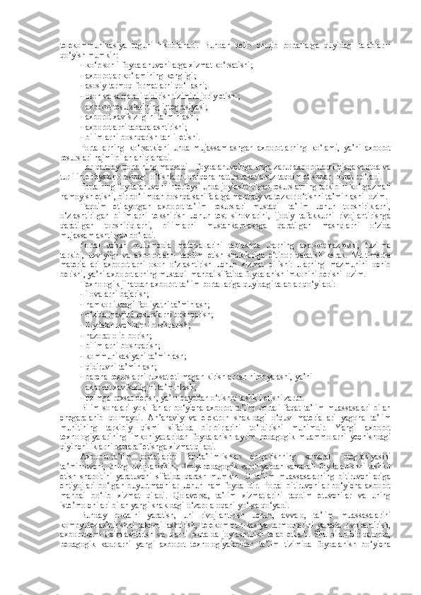 telekommunikasiya   tuguni   hisoblanadi.   Bundan   kelib   chiqib   portallarga   quyidagi   talablarni
qo‘yish mumkin: 
- ko‘p sonli foydalanuvchilarga xizmat ko‘rsatishi; 
- axborotlar ko‘lamining kengligi; 
- asosiy tarmoq formatlarni qo‘llashi; 
- oson va samarali qidirish tizimini joriy etishi; 
- axborot resurslarining integrasiyasi; 
- axborot xavfsizligini ta’minlashi; 
- axborotlarni tabaqalashtirishi; 
- bilimlarni boshqarish-tahlil etishi. 
Portallarning   ko‘rsatkichi   unda   mujassamlashgan   axborotlarning   ko‘lami,   ya’ni   axborot
resurslari hajmi bilan aniqlanadi.  
Har qanday portalning maqsadi – foydalanuvchiga unga zarur axborotlarni qisqa vaqtda va
turli interfeyslar orasidagi o‘tishlarni ortiqcha hattiharakatlarsiz taqdim etishdan iborat bo‘ladi. 
Portalning foydalanuvchi interfeysi unda joylashtirilgan resurslarning tarkibini ko‘rgazmali
namoyish etishi, bir bo‘limdan boshqa sahifalarga mantiqiy va tezkor o‘tishni ta’minlashi lozim. 
Taqdim   etilayotgan   axborot-ta’lim   resurslari   mustaqil   ta’lim   uchun   topshiriklarni,
o‘zlashtirilgan   bilimlarni   tekshirish   uchun   test   sinovlarini,   ijodiy   tafakkurni   rivojlantirishga
qaratilgan   topshiriqlarni,   bilimlarni   mustahkamlashga   qaratilgan   mashqlarni   o‘zida
mujassamlashtirgan bo‘ladi. 
Portal   uchun   multimedia   materiallarini   tanlashda   ularning   axborotmazmuni,   tuzilma
tarkibi,   uzviyligi   va   axborotlarni   taqdim   etish   shakllariga   e’tibor   qaratish   kerak.   Multimedia
materiallari   axborotlarni   oson   o‘zlashtirish   uchun   xizmat   qilishi:   ularning   mazmunini   ochib
berishi, ya’ni axborotlarning mustaqil manbai sifatida foydalanish imkonini berishi lozim. 
Texnologik jihatdan axborot-ta’lim portallariga quyidagi talablar qo‘yiladi: 
- ilovalarni bajarish; 
- hamkorlikdagi faoliyatni ta’minlash; 
- o‘zida mavjud resurslarni boshqarish; 
- foydalanuvchilarni boshqarish; 
- nazorat olib borish; 
- bilimlarni boshqarish; 
- kommunikasiyani ta’minlash; 
- qidiruvni ta’minlash; 
- barcha resurslarni ruxsat etilmagan kirishlardan himoyalashi, ya’ni  
- axborot xavfsizligini ta’minlash; 
- tizimga ruxsat berish, ya’ni qayddan o‘tishni tashkil etishi zarur. 
Bilim   sohalari   yoki   fanlar   bo‘yicha   axborot-ta’lim   portali   faqat   ta’lim   muassasalari   bilan
chegaralanib   qolmaydi.   An’anaviy   va   elektron   shakldagi   o‘quv   materiallari   yagona   ta’lim
muhitining   tarkibiy   qismi   sifatida   bir-birlarini   to‘ldirishi   muhimdir.   Yangi   axborot
texnologiyalarining   imkoniyatlaridan   foydalanish   ayrim   pedagogik   muammolarni   yechishdagi
qiyinchiliklarni bartaraf etishga xizmat qiladi. 
Axborot-ta’lim   portallarini   fan-ta’lim-ishlab   chiqarishning   samarali   integrasiyasini
ta’minlovchi,   uning   rivojlanishini,   ilmiy-pedagogik   salohiyatdan   samarali   foydalanishni   tashkil
etish   sharoitini   yaratuvchi   sifatida   qarash   mumkin.   U   ta’lim   muassasalarning   bitiruvchilariga
ehtiyojlari   bo‘lgan   buyurtmachilar   uchun   ham   foydalidir.   Portal   bitiruvchilar   bo‘yicha   axborot
manbai   bo‘lib   xizmat   qiladi.   Qolaversa,   ta’lim   xizmatlarini   taqdim   etuvchilar   va   uning
iste’molchilari bilan yangi shakldagi o‘zaro aloqani yo‘lga qo‘yadi.  
Bunday   portalni   yaratish,   uni   rivojlantirish   uchun,   avvalo,   ta’lim   muassasalarini
kompyuterlashtirishni   takomillashtirish,   telekommunikasiya   tarmoqlarini   yanada   rivojlantirish,
axborotlarni   tizimlashtirish   va   ularni   portalda   joylashtirish   talab   etiladi.   Shu   bilan   bir   qatorda,
pedagogik   kadrlarni   yangi   axborot   texnologiyalaridan   ta’lim   tizimida   foydalanish   bo‘yicha 