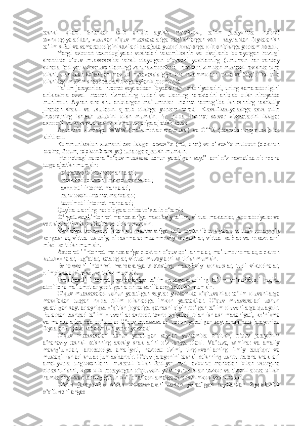 tashkil   qiladi.   Shundan   kelib   chiqib   aytish   mumkinki,   ta’lim   jarayonida   Internet
texnologiyalaridan,   xususan   o‘quv   muassasalariga   bag‘ishlangan   veb   -   saytlardan   foydalanish
ta’lim sifati va samaradorligini sezilarli darajada yuqori bosqichga olib chiqishga yordam beradi.
Yangi   axborot   texnologiyalar   vositalari   takomillashib   va   rivojlanib   borayotgan   hozirgi
sharoitda   o‘quv   muassasasida   tahsil   olayotgan   o‘quvchi   yoshlarning   (umuman   har   qanday
sohada faoliyat ko‘rsatuvchilarning) zarur axborotlarni Internet tizimidan mustaqil ravishda topa
olishi,   ular   duch   keladigan   mavjud   mutaxassisligiga   oid   muammolarni   to‘la   va   to‘g‘ri   hal   qila
olishidagi muhim sharoitlardan biriga aylanib bormoqda. 
Ta’lim   jarayonida   Internet   saytlaridan   foydalanish   imkoniyatlarini,   uning   samaradorligini
aniklashda   avval   Internet   hizmatining   turlari   va   ularning   harakterini   aniqlab   olish   nihoyatda
muhimdir.   Aynan   ana   shu   aniqlangan   ma’lumotlar   Internet   tarmog‘ida   ishlashning   tashkiliy
jihatdan   shakli   va   usullarini   ajratib   olishga   yordam   beradi.   Klassifikasiyalashga   asos   qilib
internetning   ishlash   uslubini   olish   mumkin.   Bu   holda   Internet   server   xizmatlarini   ikkiga:
axborotli va kommunikasion xizmat turlariga ajratish kerak. 
Axborotli   xizmatga   WWW   (ma’lumotlar   majmuasi)   va   G‘TR   (dasturlar   majmuasi)   lar
kiritiladi. 
Kommunikasion   xizmatni   esa   ikkiga:   bevosita   (PC,  chat)  va   bilvosita   muloqot   (elektron
pochta, forum, telekonferensiya) turlariga ajratish mumkin. 
Internetdagi barcha “o‘quv muassasa uchun yaratilgan sayt” larni o‘z navbatida bir necha
turga ajratish mumkin: 
- o‘rgatuvchi internet manbalari; 
- maslahat beruvchi internet manbalari; 
- axborotli internet manbalari; 
- baholovchi internet manbalari; 
- taqdimotli internet manbalari; 
Quyida ularning har biriga alohida to‘xtalib o‘tamiz. 
O‘rgatuvchi internet manbalariga  masofaviy ta’lim, virtual maktablar, laboratoriyalar va
veb sinflarni misol sifatida keltirish mumkin. 
Maslahat   beruvchi   internet   manbalariga   turli   telekonferensiyalar,   virtual   pedagogik
kengashlar, virtual uslubiy, birlashmalar muammoviy kengashlar, virtual kafelar va hokazolarni
misol keltirish mumkin. 
Axborotli internet manbalariga  elektron o‘quv qo‘llanmalar, ma’lumotnomalar, elektron
kutubxonalar, lug‘atlar, kataloglar, virtual muzeylarni keltirish mumkin.  
Baholovchi   internet   manbalarga   teletesting,   masofaviy   konkurslar,   turli   viktorinalar,
olimpiadalarni misol keltirish mumkin. 
Taqdimotli   internet   manbalariga   ta’lim   muassasalarining   ta’lim   yo‘nalishlari   haqida
atroflicha ma’lumotlar yoritilgan alohida sahifalarni keltirish mumkin. 
O‘quv   muassasalari   uchun   yaratilgan   saytlar   yordamida   o‘qituvchilar   ta’lim   oluvchilarga
masofadan   turgan   holda   bilim   olishlariga   imkon   yaratadilar.   O‘quv   muassasalari   uchun
yaratilgan saytlar ayniqsa o‘qitish joylariga qatnashi qiyin bo‘lgan ta’lim oluvchilarga qulaydir.
Bulardan   tashqari   ta’lim   oluvchilar   axborot   texnologiyalari   bilan   ishlash   madaniyati,   ko‘nikma
va malakalariga  ega bo‘ladilar  O‘quv muassasalari  uchun  yaratilgan  saytlardan  dars  jarayonida
foydalanish juda katta imkoniyatlar yaratadi 
O‘quv   muassasalari   uchun   yaratilgan   saytlar   yordamida   o‘qitish,   o‘quv   jarayonini
a’nanaviy   tashkil   etishning   asosiy   shakllarini   o‘z   ichiga   oladi.   Ma’ruza,   seminar   va   amaliy
mashg‘ulotlar,   laboratoriya   amaliyoti,   nazorat   tizimi,   tinglovchilarning   ilmiy   tadqiqot   va
mustaqil ishlari shular jumlasidandir.  O‘quv jarayonini  tashkil etishning ushbu barcha shakllari
amaliyotda   tinglovchilarni   mustaqil   bilish   faoliyati   turli   axborot   manbalari   bilan   osongina
birlashtirishni,   kurs   olib   borayotgan   o‘qituvchi   yoki   tyutor   bilan   tezkor   va   tizimli   aloqa   qilish
hamda tinglovchilarning guruh bo‘lib ishlarni amalga oshirish imkoniyatini beradi. 
O‘quv   jarayonida   o‘quv   muassasalari   uchun   yaratilgan   saytlardan   foydalanish
o‘qituvchilarga:  