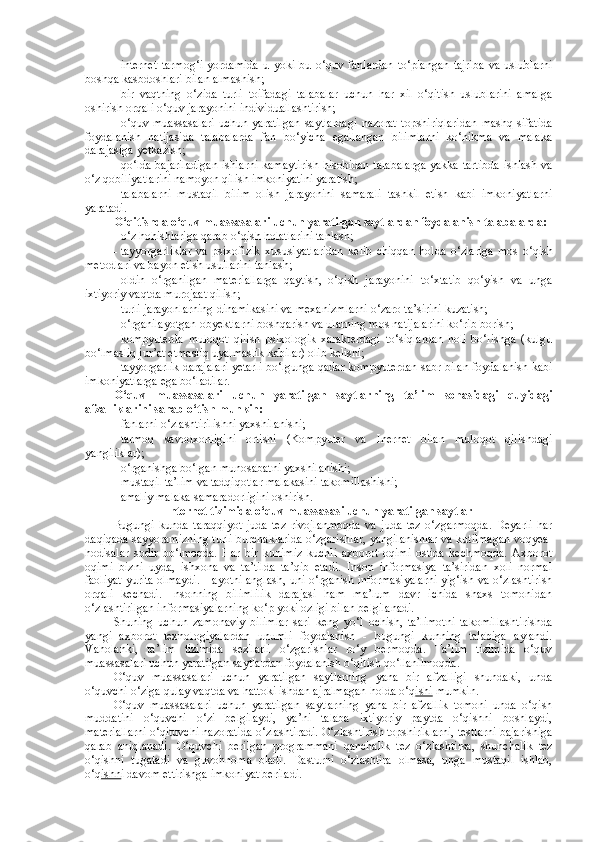 - internet   tarmog‘i   yordamida   u   yoki   bu   o‘quv   fanlardan   to‘plangan   tajriba   va   uslublarni
boshqa kasbdoshlari bilan almashish; 
- bir   vaqtning   o‘zida   turli   toifadagi   talabalar   uchun   har   xil   o‘qitish   uslublarini   amalga
oshirish orqali o‘quv jarayonini individuallashtirish; 
- o‘quv   muassasalari   uchun   yaratilgan   saytlardagi   nazorat   topshiriqlaridan   mashq   sifatida
foydalanish   natijasida   talabalarda   fan   bo‘yicha   egallangan   bilimlarni   ko‘nikma   va   malaka
darajasiga yetkazish; 
- qo‘lda bajariladigan  ishlarni kamaytirish  hisobidan talabalarga  yakka tartibda  ishlash va
o‘z qobiliyatlarini namoyon qilish imkoniyatini yaratish; 
- talabalarni   mustaqil   bilim   olish   jarayonini   samarali   tashkil   etish   kabi   imkoniyatlarni
yaratadi. 
O‘qitishda o‘quv muassasalari uchun yaratilgan saytlardan foydalanish talabalarda: 
- o‘z hohishlariga qarab o‘qish holatlarini tanlash; 
- tayyorgarliklar   va   psixofizik   xususiyatlaridan   kelib   chiqqan   holda   o‘zlariga   mos   o‘qish
metodlari va bayon etish usullarini tanlash; 
- oldin   o‘rganilgan   materiallarga   qaytish,   o‘qish   jarayonini   to‘xtatib   qo‘yish   va   unga
ixtiyoriy vaqtda murojaat qilish; 
- turli jarayonlarning dinamikasini va mexanizmlarni o‘zaro ta’sirini kuzatish; 
- o‘rganilayotgan obyektlarni boshqarish va ularning mos natijalarini ko‘rib borish; 
- kompyuterda   muloqot   qilish   psixologik   xarakterdagi   to‘siqlardan   holi   bo‘lishga   (kulgu
bo‘lmasliq jur’at etmasliq uyalmaslik kabilar) olib kelishi; 
- tayyorgarlik darajalari yetarli bo‘lgunga qadar kompyuterdan sabr bilan foydalanish kabi
imkoniyatlarga ega bo‘ladilar. 
O‘quv   muassasalari   uchun   yaratilgan   saytlarning   ta’lim   sohasidagi   quyidagi
afzalliklarini sanab o‘tish munkin: 
- fanlarni o‘zlashtirilishni yaxshilanishi; 
- tarmoq   savodxonligini   ortishi   (Kompyuter   va   Inernet   bilan   muloqot   qilishdagi
yangiliklar); 
- o‘rganishga bo‘lgan munosabatni yaxshilanishi; 
- mustaqil ta’lim va tadqiqotlar malakasini takomillashishi; 
- amaliy malaka samaradorligini oshirish. 
Internet tizimida o‘quv muassasasi uchun yaratilgan saytlar
Bugungi   kunda   taraqqiyot   juda   tez   rivojlanmoqda   va   juda   tez   o‘zgarmoqda.   Deyarli   har
daqiqada sayyoramizning turli burchaklarida o‘zgarishlar, yangilanishlar va kutilmagan voqyea-
hodisalar   sodir   bo‘lmoqda.   Har   bir   kunimiz   kuchli   axborot   oqimi   ostida   kechmoqda.   Axborot
oqimi   bizni   uyda,   ishxona   va   ta’tilda   ta’qib   etadi.   Inson   informasiya   ta’siridan   xoli   normal
faoliyat yurita olmaydi. Hayotni anglash, uni o‘rganish informasiyalarni yig‘ish va o‘zlashtirish
orqali   kechadi.   Insonning   bilimlilik   darajasi   ham   ma’lum   davr   ichida   shaxs   tomonidan
o‘zlashtirilgan informasiyalarning ko‘p yoki ozligi bilan belgilanadi. 
Shuning   uchun   zamonaviy   bilimlar   sari   keng   yo‘l   ochish,   ta’limotni   takomillashtirishda
yangi   axborot   texnologiyalardan   unumli   foydalanish   -   bugungi   kunning   talabiga   aylandi.
Vaholanki,   ta’lim   tizimida   sezilarli   o‘zgarishlar   ro‘y   bermoqda.   Ta’lim   tizimida   o‘quv
muassasalari uchun yaratilgan saytlardan foydalanish o‘qitish qo‘llanilmoqda. 
O‘quv   muassasalari   uchun   yaratilgan   saytlarning   yana   bir   afzalligi   shundaki,   unda
o‘quvchi o‘ziga qulay vaqtda va hattoki ishdan ajralmagan holda o‘q ishi  mumkin. 
O‘quv   muassasalari   uchun   yaratilgan   saytlarning   yana   bir   afzallik   tomoni   unda   o‘qish
muddatini   o‘quvchi   o‘zi   belgilaydi,   ya’ni   talaba   ixtiyoriy   paytda   o‘qishni   boshlaydi,
materiallarni o‘qituvchi nazoratida o‘zlashtiradi. O‘zlashtirish topshiriklarni, testlarni bajarishiga
qarab   aniqlanadi.   O‘quvchi   berilgan   programmani   qanchalik   tez   o‘zlashtirsa,   shunchalik   tez
o‘qishni   tugatadi   va   guvohnoma   oladi.   Dasturni   o‘zlashtira   olmasa,   unga   mustaqil   ishlab,
o‘q ishn i davom ettirishga imkoniyat beriladi.  