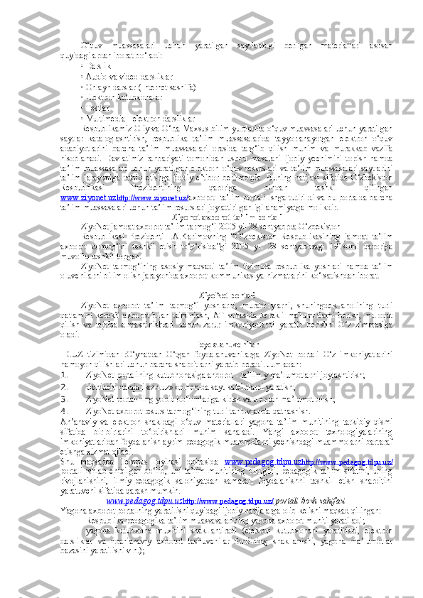 O‘quv   muassasalari   uchun   yaratilgan   saytlardagi   berilgan   materiallari   asosan
quyidagilardan iborat bo‘ladi: 
• Darslik 
• Audio va video darsliklar 
• Onlayn darslar (Internet sashifa) 
• Elektron kutubxonalar 
• Testlar 
• Multimedia - elektron darsliklar 
Respublikamiz Oliy va O‘rta Maxsus bilim yurtlarida o‘quv muassasalari uchun yaratilgan
saytlar   kataloglashtirish,   respublika   ta’lim   muassasalarida   tayyorlanayotgan   elektron   o‘quv
adabiyotlarini   barcha   ta’lim   muassasalari   orasida   targ‘ib   qilish   muhim   va   murakkab   vazifa
hisoblanadi.   Davlatimiz   rahbariyati   tomonidan   ushbu   masalani   ijobiy   yechimini   topish   hamda
ta’lim   muassasalari  uchun  yaratilgan  elektron  o‘quv  resurslari   va ta’lim  muassasalari   saytlarini
ta’lim   jarayoniga   tatbiq   etishga   jiddiy   e’tibor   berilmoqda.   Buning   natijasi   sifatida   O‘zbekiston
Respublikasi   Prezidentining   qaroriga   binoan   tashkil   qilingan
www.ziyonet.uz    http://www.ziyonet.uz/    axborot- ta’lim portali ishga tutirildi va bu portalda barcha
ta’lim muassasalari uchun ta’lim resurslari joylattirilganligi ahamiyatga molikdir. 
Ziyonet axborot-ta’lim portali
ZiyoNet jamoat axborot ta’lim tarmog‘i 2005 yil 28 sentyabrda O‘zbekiston 
Respublikasi   Prezidenti   I.A.Karimovning   “O‘zbekiston   Respublikasining   jamoat   ta’lim
axborot   tarmog‘ini   tashkil   etish   to‘g‘risida”gi   2005   yil   28   sentyabrdagi   191sonli   qaroriga
muvofiq tashkil topgan. 
ZiyoNet   tarmog‘ining   asosiy   maqsadi   ta’lim   tizimida   respublika   yoshlari   hamda   ta’lim
oluvchilarni bilim olish jarayonida axborot-kommunikasiya hizmatlarini ko‘rsatishdan iborat. 
ZiyoNet portali
ZiyoNet   axborot   ta’lim   tarmog‘i   yoshlarni,   murabbiylarni,   shuningdek   aholining   turli
qatlamini   kerakli   axborot   bilan   ta'minlash,   AT   sohasida   kerakli   ma'lumotlarni   berish,   muloqat
qilish   va   tajriba   almashinishlari   uchun   zarur   imkoniyatlarni   yaratib   berishni   O‘z   zimmasiga
oladi.  
Foydalanuvchilar
ID.UZ   tizimidan   rO‘yhatdan   O‘tgan   foydalanuvchilarga   ZiyoNet   portali   O‘z   imkoniyatlarini
namoyon qilishlari uchun barcha sharoitlarni yaratib beradi.  Jumladan:  
1. ZiyoNet portalining kutubhonasiga ahborot - ta’limiy ma’lumotlarni joylashtirish;  
2. Uchinchi darajali «zn.uz» domenida sayt-satelitlarni yaratish; 
3. ZiyoNet portalining yopiq bo‘limlariga kirish va u erdan ma’lumot olish; 
4. ZiyoNet axborot resurs tarmog‘ining turli tanlovlarida qatnashish. 
An’anaviy   va   elektron   shakldagi   o‘quv   materiallari   yagona   ta’lim   muhitining   tarkibiy   qismi
sifatida   bir-birlarini   to‘ldirishlari   muhim   sanaladi.   Yangi   axborot   texnologiyalarining
imkoniyatlaridan foydalanish ayrim pedagogik muammolarni yechishdagi muammolarni bartaraf
etishga xizmat qiladi. 
Shu   maqsadda   Tempus   loyihasi   doirasida   www.pedagog.tdpu.uz    http://www.pedagog.tdpu.uz/   
portali   ishlab   chiqilgan   bo‘lib,   uni   ta’lim   muhitining   birligini,   pedagogik   ta’lim   sifatini,   uning
rivojlanishini,   ilmiy-pedagogik   salohiyatdan   samarali   foydalanishni   tashkil   etish   sharoitini
yaratuvchi sifatida qarash mumkin. 
www.pedagog.tdpu.uz    http://www.pedagog.tdpu.uz/      portali bosh sahifasi
Yagona axborot portalning yaratilishi quyidagi ijobiy natijalarga olib kelishi maqsad qilingan: 
- Respublika pedagogika ta’lim muassasalarining yagona axborot muhiti yaratiladi; 
- yagona   kutubxona   muxitini   shakllantiradi   (elekron   kutubxonani   yaratilishi,   elektron
darsliklar   va   noan'anaviy   axborot   tashuvchilar   fondining   shakllanishi,   yagona   ma’lumotlar
bazasini yaratilishi v h.);  