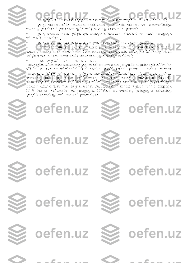 - pedagogik ta’lim soxasida yagona telekommunikasiya tarmog‘i muhiti shakllantiriladi; 
- yangi   axborot-ta’lim   muhitini   shakllantiradi,   ta’limda   axborot   va   kommunikasiya
texnologiyalaridan foydalanishning ijtimoiy-psixologik asoslarini yaratadi; 
- yangi   axborot   madaniyatiga   ega   pedagogik   kadrlarini   shakllantirish   orqali   pedagogik
ta’lim sifatini oshiradi; 
- yangi ta’lim texnologiyalarining ilmiy va metodik ta’minoti tizimini yaratadi; 
- ta’lim   axborotlariga,   axborot   resurslariga   ommaviy   tashrifni   ta’minlashi,   hujjatlarni
uzatish,   hisobga   olish   mexanizmini   tizimlashtirishi,   respublikada   pedagogik   ta’limning   holati
bo‘yicha axborotlarni jamoatchilik uchun ochiqligini amalga oshiriladi; 
- masofaviy ta’lim tizimi rivojlantiriladi. 
Pedagogika ta’lim muassasalarining yagona axborot makonini joriy etilishi pedagogik ta’limning
sifatini   va   axborot   ta’minotini   rivojlanishiga   yaxshi   sharoit   yaratadi.   Hozirda   portalda
pedagogika   ta’lim   yo‘nalishlari   bo‘yicha   davlat   ta’lim   standartlari,   o‘quv   rejalari,   o‘quv
dasturlari,   darsliklar,   o‘quv   qo‘llanmalar,   ma’ruzalar   matnlari,   nomzodliq   doktorlik
dissertasiyalari, avtoreferatlar, "Pedagogik ta’lim" jurnalining elektron versiyalari joylashtirilgan
elektron kutubxona va masofaviy kurslar va testlar, elektron konferensiyalar, har bir pedagogik
OTM   haqida   ma’lumotlar   va   pedagogika   OTMlari   bitiruvchilari,   pedagogika   sohasidagi
yangiliklar haqidagi ma’lumotlar joylashtirilgan.  