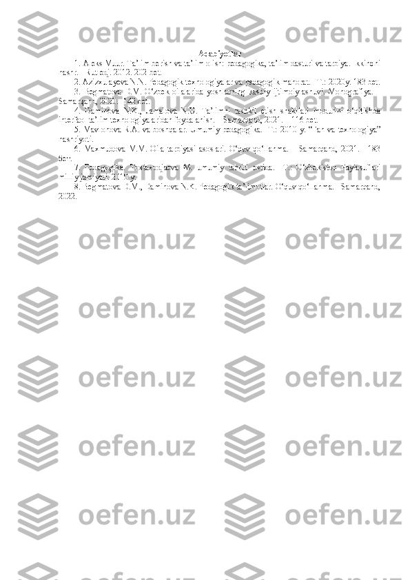 Adabiyotlar
1. Aleks Muur. Ta’lim berish va ta’lim olish: pedagogika, ta’lim dasturi va tarbiya. Ikkinchi
nashr. - Rutledj. 2012. 202-bet. 
2.  Azizxulayeva N.N. Pedagogik texnologiyalar va pedagogik mahorat. –T.:   2020y. 183 bet.
3.   Begmatova   D.M.   O‘zbek   oilalarida   yoshlarning   kasbiy   ijtimoiylashuvi.   Моnografiya.   –
Samarqand, 2020. -142 bet.
4.   Daminova   N.K.,   Jamalova   N.U.   Та’limni   tashkil   etish   shakllari   mоdulini   o‘qitishda
interfaol ta’lim texnologiyalaridan foydalanish. – Samarqand, 2021. – 116 bet.
5 . Mavl o nova R. A.   va boshqalar. Umumiy   pedagogika.- T.: 2010 y. “Fan va texnologiya”
nashriyoti.  
6.  Махmudova  М.М.  Оila  tarbiyasi  asoslari.   O‘quv  qo‘llanma.  –  Samarqand,   2021.  -  183
бет.
7.   Pedagogika.   Toxtaxodjaeva   M.   umumiy   tahriri   ostida.   –T.:   O‘zbekiston   Faylasuflari
milliy jamiyati. 2010 y. 
8. Begmatova D.M., Daminova N.K. Pedagogik ta’limotlar. O‘quv qo‘llanma. - Samarqand,
2022. 