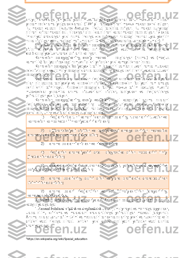 ehtiyojli shaxslarga  jamiyatda  yuqori muvaffaqiyatlarga erishishlari uchun maxsus ta’lim orqali
yordam berish amaliyotiga asoslanadi   (1784 yil Parijda birinchi maxsus maktab tashkil etilgen.
Bu   maktab   xalqaro   DisJeunes   Aveugles     instituti   tarkibida   bo‘lgan.   Bu   maktab   dunyodagi
birinchi ko‘rlar maktabi edi. Birlashgan qirollikda birinchi karlar maktabi barpo etilgan. 19-asrda
imkoniyati   cheklangan   yoki   normal   insonga   xos   bo‘lmagan   holatdagi   insonlar   uyda   yashirin
holda o‘qitilgan va bu haqidagi ma’lumotlarni  Charls Dikens asarlarida uchratish mumkin).  2
Ilmiy   tushuncha   sifatida   korreksion   pedagogika   zamonaviy   pedagogika   fanida   rasman
e’tirof   etilganiga   u   qadar   ko‘p   vaqt   bo‘lmadi.   Uzoq   vaqt   davomida   pedagogikada
«defektologiya» tushunchasi qo‘llanib kelingan. 
Korreksion   pedagogikaning   asosiy   maqsadi   –   belgilangan   (normal)   va   (mavjud
kamchilik) faoliyat o‘rtasidagi nomuvofiqlikni yo‘qotish yoki kamaytirishdan iborat. 
Korreksion-pedagogik  faoliyat yaxlit  ta’lim  jarayonini  qamrab oluvchi hamda murakkab
psixofiziologik   va   ijtimoiy-pedagogik   chora-tadbirlarning   amalga   oshirilishini   nazarda   tutuvchi
pedagogik tizim.
Diagnostika   korreksion,   korreksion-rivojlantiruvchi,   korreksion-profilaktik   faoliyatlar
bilan   bir   qatorda   tarbiyaviy   va   korreksion-o‘qitish,   psixokorreksion   faoliyatni   ham   amalga
oshirilishini   ta’minlaydi.   Korreksion-pedagogik   faoliyat   maxsus   ta’lim   dasturiga   muvofiq
mutaxassislar   yordamida   anomal   o‘quvchilarni   o‘qitish,   tarbiyalash   va   rivojlantirishga
yo‘naltirilgan yaxlit jarayon. 
Korreksion   pedagogikaning   asosiy   vazifalari.   Turli   kategoriyali   anomal   bolalarni
rivojlantirish,   o‘qitish   va   tarbiyalashning   umumiy   qonuniyatlari   mavjud.   Korreksion
pedagogikaning   asosini   anomal   bolalarni   har   tomonlama,   fiziologik   va   psixologik   o‘rganish
tashkil etib, uning vazifalari sirasiga quyidagilar kiradi: 
1) rivojlanishida turli kamchiliklar bo‘lgan bolaning nuqsonlarini tuzatish va
korreksion-kompensatorli imkoniyatlarini aniqlash;
2) differentsiasiyali   o‘qitish   va   tarbiyalashni   amalga   oshirish   maqsadida
anomal bolalarning muammolarini hal etish;
3) anomal bolalarni aniqlash va hisobga olish;
4) rivojlanish   anomaliyasini   erta     diagnostika   qilish   metodlarini   ilmiy
jihatdan ishlab chiqish;
5) bolalarda   rivojlanish   nuqsonlarini   tuzatish,   yo‘qotish   yoki   kamaytirish
bo‘yicha chora-tadbirlarni ishlab chiqish;
6) anomal   bolalikning   oldini   olish   bo‘yicha   profilaktik   chora-tadbirlar
tizimini ishlab chiqish;
7) anomal   bolani   rivojlantirish   va   uni   ijtimoiylashtirish   jarayonining
samaradorligini oshirish.
Korreksion pedagogikaning kategoriyalari.   Korreksion pedagogika quyidagi pedagogik
kategoriyalarga ega:
1.  Anomal bolalarni o‘qitish va rivojlantirish  ularni ijtimoiy hayot va mehnatga tayyorlash,
ularda   bilim,   ko‘nikma   va   malakalarni   shakllantirishga   yo‘naltirilgan   maqsadli   jarayondir.
Anomal bolalar uchun ta’lim tizimi va metodlarini tanlashda bolaning yoshi va nuqsonning kelib
chiqishi   vaqti   hisobga   olinadi.   Eshitish     yoki   ko‘rish   qobiliyatini   yo‘qotish   vaqti   alohida
ahamiyatga ega. 
2
https :// en . wikipedia . org / wiki / Special _ education 