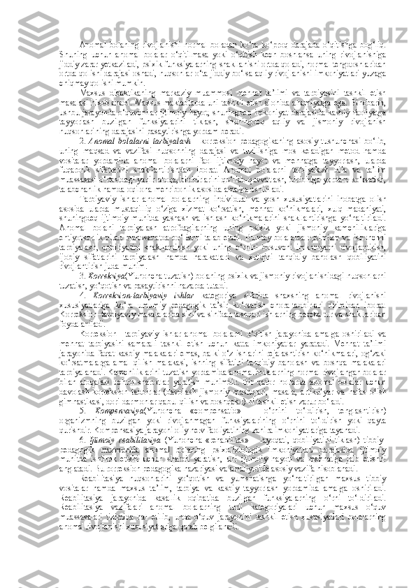 Anomal   bolaning   rivojlanishi   normal   boladan   ko‘ra   ko‘proq   darajada   o‘qitishga   bog‘liq.
Shuning   uchun   anomal   bolalar   o‘qitilmasa   yoki   o‘qitish   kech   boshlansa   uning   rivojlanishiga
jiddiy zarar yetkaziladi, psixik funksiyalarning shakllanishi ortda qoladi, normal tengdoshlaridan
ortda qolishi darajasi oshadi, nuqsonlar o‘ta jiddiy bo‘lsa aqliy rivojlanishi imkoniyatlari yuzaga
chiqmay qolishi mumkin.
Maxsus   didaktikaning   markaziy   muammosi   mehnat   ta’limi   va   tarbiyasini   tashkil   etish
masalasi hisoblanadi. Maxsus maktablarda uni tashkil etish alohida ahamiyatga ega. Binobarin,
ushbu jarayonda  o‘quvchilar ijtimoiy  hayot, shuningdeq imkoniyat  darajasida  kasbiy faoliyatga
tayyorlash   buzilgan   funksiyalarini   tiklash,   shuningdeq   aqliy   va   jismoniy   rivojlanish
nuqsonlarining darajasini pasaytirishga yordam beradi. 
2.   Anomal   bolalarni   tarbiyalash   -   korreksion   pedagogikaning   asosiy   tushunchasi   bo‘lib,
uning   maqsad   va   vazifasi   nuqsonning   darajasi   va   tuzilishiga   mos   keladigan   metod   hamda
vositalar   yordamida   anomal   bolalarni   faol   ijtimoiy   hayot   va   mehnatga   tayyorlash,   ularda
fuqarolik   sifatlarini   shakllantirishdan   iborat.   Anomal   bolalarni   tarbiyalash   oila   va   ta’lim
muassasasi o‘rtasidagi yaqin aloqa, bir-birlarini qo‘llab-quvvatlash, bir-biriga yordam ko‘rsatish,
talabchanlik hamda oqilona mehribonlik asosida amalga oshiriladi.
Tarbiyaviy   ishlar   anomal   bolalarning   individual   va   yosh   xususiyatlarini   inobatga   olish
asosida   ularda   mustaqilliq   o‘ziga   xizmat   ko‘rsatish,   mehnat   ko‘nikmalari,   xulq   madaniyati,
shuningdeq   ijtimoiy   muhitda   yashash   va   ishlash   ko‘nikmalarini   shakllantirishga   yo‘naltiriladi.
Anomal   bolani   tarbiyalash   atrofdagilarning   uning   psixik   yoki   jismoniy   kamchiliklariga
ehtiyotkorlik  bilan munosabatda bo‘lishni talab  etadi. Bunday bolalarda optimizm va ishonchni
tarbiyalash,   qobiliyatini   shakllantirish   yoki   uning   o‘rnini   bosuvchi   imkoniyatni   rivojlantirish,
ijobiy   sifatlarini   tarbiyalash   hamda   harakatlari   va   xulqini   tanqidiy   baholash   qobiliyatini
rivojlantirish juda muhim. 
3.  Korreksiya (Yunoncha tuzatish) bolaning psixik va jismoniy rivojlanishidagi nuqsonlarni
tuzatish, yo‘qotish va pasaytirishni nazarda tutadi.
4.   Korreksion-tarbiyaviy   ishlar   kategoriya   sifatida   shaxsning   anomal   rivojlanishi
xususiyatlariga   ko‘ra   umumiy   pedagogik   ta’sir   ko‘rsatish   chora-tadbirlari   tizimidan   iborat.
Korreksion–tarbiyaviy masalalarida sinf va sinfdan tashqari ishlarning barcha tur va shakllaridan
foydalaniladi.  
Korreksion   –tarbiyaviy   ishlar   anomal   bolalarni   o‘qitish   jarayonida   amalga   oshiriladi   va
mehnat   tarbiyasini   samarali   tashkil   etish   uchun   katta   imkoniyatlar   yaratadi.   Mehnat   ta’limi
jarayonida  faqat  kasbiy malakalari  emas, balki  o‘z ishlarini  rejalashtirish  ko‘nikmalari,  og‘zaki
ko‘rsatmalarga   amal   qilish   malakasi,   ishning   sifatini   tanqidiy   baholash   va   boshqa   malakalari
tarbiyalanadi. Kamchiliklarini tuzatish yordamida anomal bolalarning normal rivojlangan bolalar
bilan   aloqalari   uchun   sharoitlar   yaratish   muhimdir.   Bir   qator   hollarda   anomal   bolalar   uchun
davolash-korreksion   tadbirlar   (davolash   jismoniy   mashqlari,   masala,   artikulyar   va   nafas   olish
gimnastikasi, dori-darmonlar qabul qilish va boshqalar) ni tashkil etish zarur bo‘ladi.
5.   Kompensasiya (Yunoncha   «compensatio»   –   o‘rnini   to‘ldirish,   tenglashtirish)
organizmning   buzilgan   yoki   rivojlanmagan   funksiyalarining   o‘rnini   to‘ldirish   yoki   qayta
qurishdir. Kompensasiya jarayoni oliy nerv faoliyatining zahira imkoniyatlariga tayanadi. 
6.   Ijtimoiy   reabilitasiya   (Yunoncha   «rehabilitas»   –   layoqati,   qobiliyatini   tiklash)   tibbiy-
pedagogik   mazmunida   anomal   bolaning   psixofiziologik   imkoniyatlari   darajasida   ijtimoiy
muhitda   ishtirok   etishi   uchun   sharoit   yaratish,   uni   ijtimoiy   hayoti   va   mehnatiga   jalb   etishni
anglatadi. Bu rorreksion pedagogika nazariyasi va amaliyotida asosiy vazifa hisoblanadi.
Reabilitasiya   nuqsonlarini   yo‘qotish   va   yumshatishga   yo‘naltirilgan   maxsus   tibbiy
vositalar   hamda   maxsus   ta’lim,   tarbiya   va   kasbiy   tayyorlash   yordamida   amalga   oshiriladi.
Reabilitasiya   jarayonida   kasallik   oqibatida   buzilgan   funksiyalarning   o‘rni   to‘ldiriladi.
Reabilitasiya   vazifalari   anomal   bolalarning   turli   kategoriyalari   uchun   maxsus   o‘quv
muassasalari   tizimida   hal   etilib,   unda   o‘quv   jarayonini   tashkil   etish   xususiyatlari   bolalarning
anomal rivojlanishi xususiyatlariga qarab belgilanadi. 