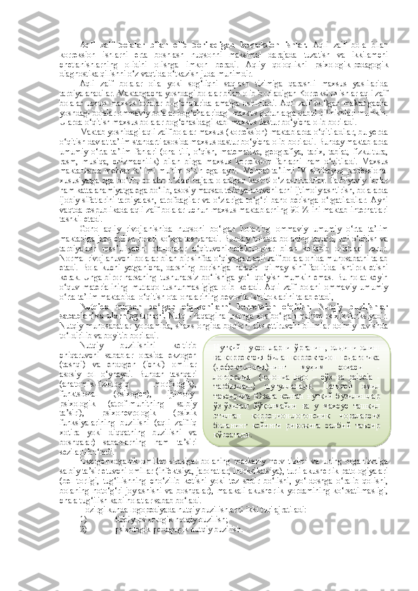 Aqli   zaif   bolalar   bilan   olib   boriladigan   k orreksion   ishlar.   Aqli   zaif   bola   bilan
k orreksion   ishlarni   erta   boshlash   nuqsonni   maksimal   darajada   tuzatish   va   ikkilamchi
chetlanishlarning   olidini   olishga   imkon   beradi.   Aqliy   qoloqlikni   psixologik-pedagogik
diagnostika qilishni o‘z vaqtida o‘tkazish juda muhimdir. 
Aqli   zaif   bolalar   oila   yoki   sog‘liqni   saqlash   tizimiga   qarashli   maxsus   yaslilarida
tarbiyalanadilar. Maktabgacha yoshdagi bolalar bilan olib boriladigan Korreksion ishlar aqli zaif
bolalar   uchun   maxsus   bolalar   bog‘chalarida   amalga   oshiriladi.   Aqli   zaif   bo‘lgan   maktabgacha
yoshdagi bolalar ommaviy bolalar bog‘chalaridagi maxsus guruhlarga qabul qilinishlari mumkin.
Ularda o‘qitish maxsus bolalar bog‘chasidagi kabi maxsus dastur bo‘yicha olib boriladi.
Maktab yoshidagi aqli zaif bolalar maxsus (korreksion) maktablarda o‘qitiladilar, bu yerda
o‘qitish davlat ta’lim standarti asosida maxsus dastur bo‘yicha olib boriladi. Bunday maktablarda
umumiy   o‘rta   ta’lim   fanlari   (ona   tili,   o‘qish,   matematika,   geografiya,   tarix,   tabiat,   fizkultura,
rasm,   musiqa,   chizmachilik)   bilan   birga   maxsus   korreksion   fanlarni   ham   o‘qitiladi.   Maxsus
maktablarda   mehnat   ta’limi   muhim   o‘rin   egallaydi.   Mehnat   ta’limi   IV   sinfdayoq   professional
xususiyatga  ega bo‘lib, bolalar  o‘zlari bajara oladigan  kasbni o‘zlashtiradilar.  Tarbiyaviy  ishlar
ham katta ahamiyatga ega bo‘lib, asosiy maqsad tarbiyalanuvchilarni ijtimoiylashtirish, bolalarda
ijobiy   sifatlarini   tarbiyalash,   atrofdagilar   va   o‘zlariga   to‘g‘ri   baho  berishga   o‘rgatiladilar.   Ayni
vaqtda respublikada aqli zaif bolalar uchun maxsus maktablarning 90 % ini maktab-internatlari
tashkil etadi.
Goho   aqliy   rivojlanishida   nuqsoni   bo‘lgan   bolaning   ommaviy   umumiy   o‘rta   ta’lim
maktabiga jaob etilish holati ko‘zga tashlanadi. Bunday holatda bolaning taqdiri, uni o‘qitish va
tarbiyalash   mas’uliyatini   ota-onalar   o‘qituvchi-defektologlar   bilan   kelishib   olishlari   zarur.
Normal rivojlanuvchi bolalar bilan bir sinfda o‘qiydigan aqli zaif bola alohida munosabatni talab
etadi.   Bola   kuchi   yetganicha,   darsning   borishiga   halaqit     qilmay   sinf   faolitida   ishtirok   etishi
kerak.  Unga  biror   narsaning  tushunarsiz   bo‘lishiga  yo‘l   qo‘yish  mumkin   emas.  Bu  holat  keyin
o‘quv   materialining   mutlaqo   tushunmasligiga   olib   keladi.   Aqli   zaif   bolani   ommaviy   umumiy
o‘rta ta’lim maktabida  o‘qitish ota-onalarining bevosita ishtiroklarini talab etadi, 
Nutqida   nuqson   bo‘lgan   o‘quvchilarni   korreksion   o‘qitish.   Nutqiy   buzilishlar
sabablari va ularning turlari.  Nutq – faqatgina insonga xos bo‘lgan muhim psixik funksiyadir.
Nutqiy   munosabatlar   yordamida,   shaxs   ongida   borliqni   aks   ettiruvchi   bilimlar   doimiy   ravishda
to‘ldirilib va boyitib boriladi. 
Nutqiy   buzilishini   keltirib
chiqaruvchi   sabablar   orasida   ekzogen
(tashqi)   va   endogen   (ichki)   omillar
asosiy   rol   o‘ynaydi.   Bundan   tashqari
(anatomik-fiziologiq   morfologik),
funktsional   (psixogen),   ijtimoiy-
psixologik   (atrof-muhitning   salbiy
ta’siri),   psixonevrologik   (psixik
funksiyalarining   buzilishi   (aqli   zaifliq
xotira   yoki   diqqatning   buzilishi   va
boshqalar)   sabablarning   ham   ta’siri
sezilarli bo‘ladi. 
E kzogen-organik   omillar   sirasiga:   bolaning   markaziy   nerv   tizimi   va   uning   organizmiga
salbiy ta’sir etuvchi omillar (infektsiya, jarohatlar, intoksikatsiya), turli akusherlik patologiyalari
(bel   torligi,   tug‘ilishning   cho‘zilib   ketishi   yoki   tez   sodir   bo‘lishi,   yo‘ldoshga   o‘ralib   qolishi,
bolaning   noto‘g‘ri   joylashishi   va   boshqalar),   malakali   akusherlik   yordamining   ko‘rsatilmasligi,
chala tug‘ilish kabi holatlar sabab bo‘ladi.
Hozirgi kunda logopediyada nutqiy buzilishlarni ikki turi ajratiladi:
1) tibbiy-psixologik nutqiy buzilish;
2) psixologik-pedagogik nutqiy buzilish.  Нутқий   нуқс о нл а рни   ўрг а ниш,   о лдини   о лиш
в а   к о рр е ктсия  бил а н к о рр е ктси о н п е д а г о гик а
(д е ф е кт о л о гия)нинг   муҳим   с о ҳ а си   -
л о г о п е дия     ( ю н о нч а   logo   –   сўз   в а   paideia   -
т а рбиял а ш)   шуғулл а н а ди.   П а т о г е н   о мил
т а ъсирид а   Юз а г а   к е лг а н   нутқий   бузилишл а р
ўз-ўзил а н   йўқ о лм а йди   в а   у   м ах сус   т а шкил
этилг а н   к о рр е ц и о н-л о г о п е дик   ч о р а л а рсиз
б о л а нинг   к е йинги   рив о жиг а   с а лбий   т а ъсир
кўрс а т а ди.  