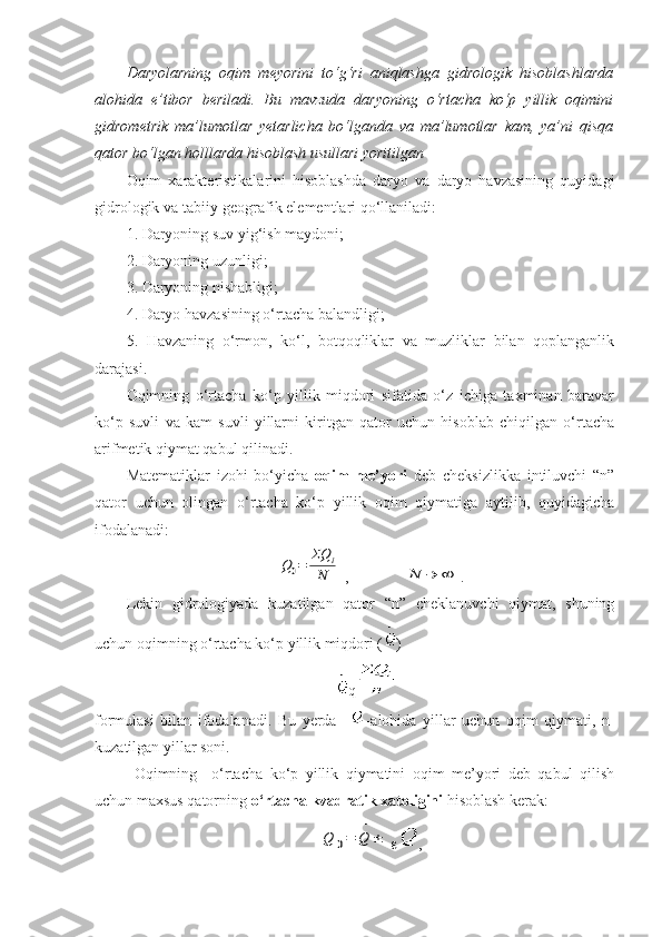 Daryolarning   oqim   meyorini   to‘g‘ri   aniqlashga   gidrologik   hisoblashlarda
alohida   e’tibor   beriladi.   Bu   mavzuda   daryoning   o‘rtacha   ko‘p   yillik   oqimini
gidrometrik   ma’lumotlar   yetarlicha   bo‘lganda   va   ma’lumotlar   kam,   ya’ni   qisqa
qator bo‘lgan holllarda hisoblash usullari yoritilgan
Oqim   xarakteristikalarini   hisoblashda   daryo   va   daryo   havzasining   quyidagi
gidrologik va tabiiy-geografik elementlari qo‘llaniladi:
1. Daryoning suv yig‘ish maydoni;
2. Daryoning uzunligi;
3. Daryoning nishabligi;
4. Daryo havzasining o‘rtacha balandligi;
5.   Havzaning   o‘rmon,   ko‘l,   botqoqliklar   va   muzliklar   bilan   qoplanganlik
darajasi.
Oqimning   o‘rtacha   ko‘p   yillik   miqdori   sifatida   o‘z   ichiga   taxminan   baravar
ko‘p   suvli   va   kam   suvli   yillarni   kiritgan   qator   uchun   hisoblab   chiqilgan   o‘rtacha
arifmetik qiymat qabul qilinadi.
Matematiklar   izohi   bo‘yicha   oqim   me’yori   deb   cheksizlikka   intiluvchi   “n”
qator   uchun   olingan   o‘rtacha   ko‘p   yillik   oqim   qiymatiga   aytilib,   quyidagicha
ifodalanadi:Q0=	ΣQ	i	
N
 ,              	N	→	∞ .
Lekin   gidrologiyada   kuzatilgan   qator   “n”   cheklanuvchi   qiymat,   shuning
uchun oqimning o‘rtacha ko‘p yillik miqdori ( )
q
formulasi   bilan   ifodalanadi.   Bu   yerda     -alohida   yillar   uchun   oqim   qiymati,   n-
kuzatilgan yillar soni.
Oqimning     o‘rtacha   ko‘p   yillik   qiymatini   oqim   me’yori   deb   qabul   qilish
uchun maxsus qatorning  o‘rtacha kvadratik xatoligini  hisoblash kerak:	
Q	0=	Q
−	
±
 , 
