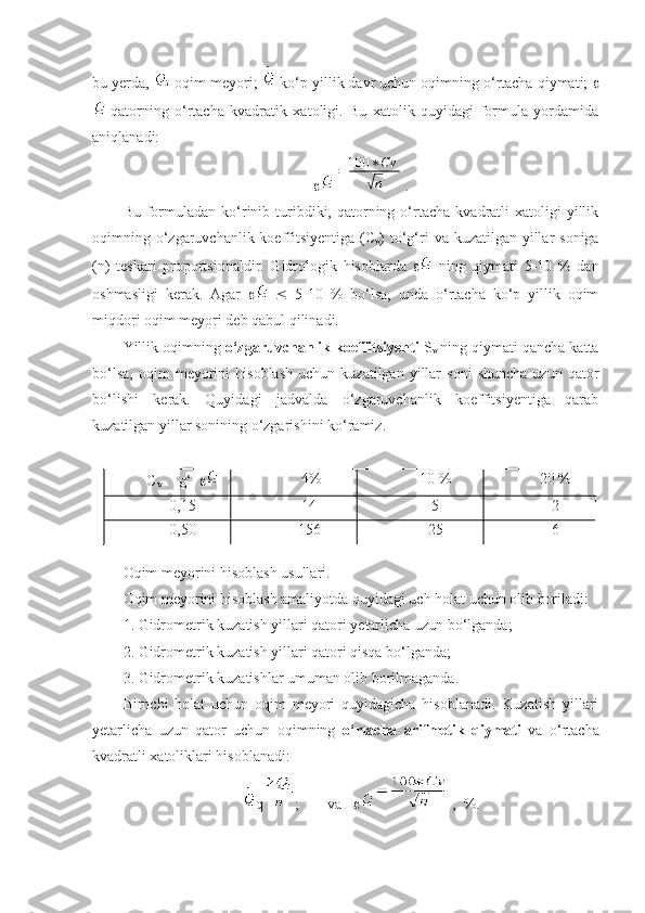 bu yerda,  -oqim meyori;  -ko‘p yillik davr uchun oqimning o‘rtacha qiymati;  
-qatorning   o‘rtacha   kvadratik   xatoligi.   Bu   xatolik   quyidagi   formula   yordamida
aniqlanadi:
=	100	∗Cv	
√n .
Bu  formuladan   ko‘rinib  turibdiki,  qatorning  o‘rtacha   kvadratli   xatoligi  yillik
oqimning o‘zgaruvchanlik koeffitsiyentiga  (C
v ) to‘g‘ri  va kuzatilgan yillar  soniga
(n)   teskari   proportsionaldir.   Gidrologik   hisoblarda      ning   qiymati   5-10   %   dan
oshmasligi   kerak.   Agar         5-10   %   bo‘lsa,   unda   o‘rtacha   ko‘p   yillik   oqim
miqdori oqim meyori deb qabul qilinadi.
Yillik oqimning  o‘zgaruvchanlik koeffitsiyenti  S
v  ning qiymati qancha katta
bo‘lsa,   oqim   meyorini   hisoblash   uchun   kuzatilgan   yillar   soni   shuncha   uzun   qator
bo‘lishi   kerak.   Quyidagi   jadvalda   o‘zgaruvchanlik   koeffitsiyentiga   qarab
kuzatilgan yillar sonining o‘zgarishini ko‘ramiz.
C
v       g‘     4% 10 % 20 %
0,15 14 5 2
0,50 156 25 6
 
Oqim meyorini hisoblash usullari.
Oqim meyorini hisoblash amaliyotda quyidagi uch holat uchun olib boriladi:
1. Gidrometrik kuzatish yillari qatori yetarlicha uzun bo‘lganda;
2. Gidrometrik kuzatish yillari qatori qisqa bo‘lganda;
3. Gidrometrik kuzatishlar umuman olib borilmaganda.
Birnchi   holat   uchun   oqim   meyori   quyidagicha   hisoblanadi.   Kuzatish   yillari
yetarlicha   uzun   qator   uchun   oqimning   o‘rtacha   arifmetik   qiymati   va   o‘rtacha
kvadratli xatoliklari hisoblanadi:
q ; va    ,  %. 