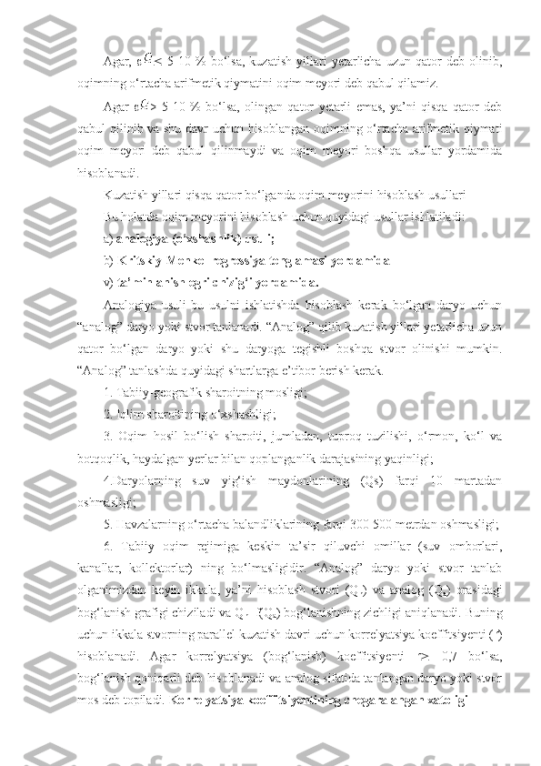 Agar,       5-10  %   bo‘lsa,   kuzatish   yillari   yetarlicha   uzun  qator   deb  olinib,
oqimning o‘rtacha arifmetik qiymatini oqim meyori deb qabul qilamiz.
Agar    >   5-10   %   bo‘lsa,   olingan   qator   yetarli   emas,   ya’ni   qisqa   qator   deb
qabul qilinib va shu davr uchun hisoblangan oqimning o‘rtacha arifmetik qiymati
oqim   meyori   deb   qabul   qilinmaydi   va   oqim   meyori   boshqa   usullar   yordamida
hisoblanadi.
Kuzatish yillari qisqa qator bo‘lganda oqim meyorini hisoblash usullari   
Bu holatda oqim meyorini hisoblash uchun quyidagi usullar ishlatiladi:
a)  analogiya (o‘xshashlik) usuli;
b)  Kritskiy-Menkel regressiya tenglamasi yordamida
v)  ta’minlanish egri chizig‘i yordamida.
Analogiya   usuli-bu   usulni   ishlatishda   hisoblash   kerak   bo‘lgan   daryo   uchun
“analog” daryo yoki stvor tanlanadi. “Analog” qilib kuzatish yillari yetarlicha uzun
qator   bo‘lgan   daryo   yoki   shu   daryoga   tegishli   boshqa   stvor   olinishi   mumkin.
“Analog” tanlashda quyidagi shartlarga e’tibor berish kerak.
1. Tabiiy-geografik sharoitning mosligi;
2. Iqlim sharoitining o‘xshashligi;
3.   Oqim   hosil   bo‘lish   sharoiti,   jumladan,   tuproq   tuzilishi,   o‘rmon,   ko‘l   va
botqoqlik, haydalgan yerlar bilan qoplanganlik darajasining yaqinligi;
4.Daryolarning   suv   yig‘ish   maydonlarining   (Qs)   farqi   10   martadan
oshmasligi;
5. Havzalarning o‘rtacha balandliklarining farqi 300-500 metrdan oshmasligi;
6.   Tabiiy   oqim   rejimiga   keskin   ta’sir   qiluvchi   omillar   (suv   omborlari,
kanallar,   kollektorlar)   ning   bo‘lmasligidir.   “Analog”   daryo   yoki   stvor   tanlab
olganimizdan   keyin   ikkala,   ya’ni   hisoblash   stvori   (Q
h )   va   analog   (Q
a )   orasidagi
bog‘lanish grafigi chiziladi va Q
h =f(Q
a ) bog‘lanishning zichligi aniqlanadi. Buning
uchun ikkala stvorning parallel kuzatish davri uchun korrelyatsiya koeffitsiyenti ( r )
hisoblanadi.   Agar   korrelyatsiya   (bog‘lanish)   koeffitsiyenti   r    0,7   bo‘lsa,
bog‘lanish qoniqarli deb hisoblanadi va analog sifatida tanlangan daryo yoki stvor
mos deb topiladi.  Korrelyatsiya koeffitsiyentining chegaralangan xatoligi 