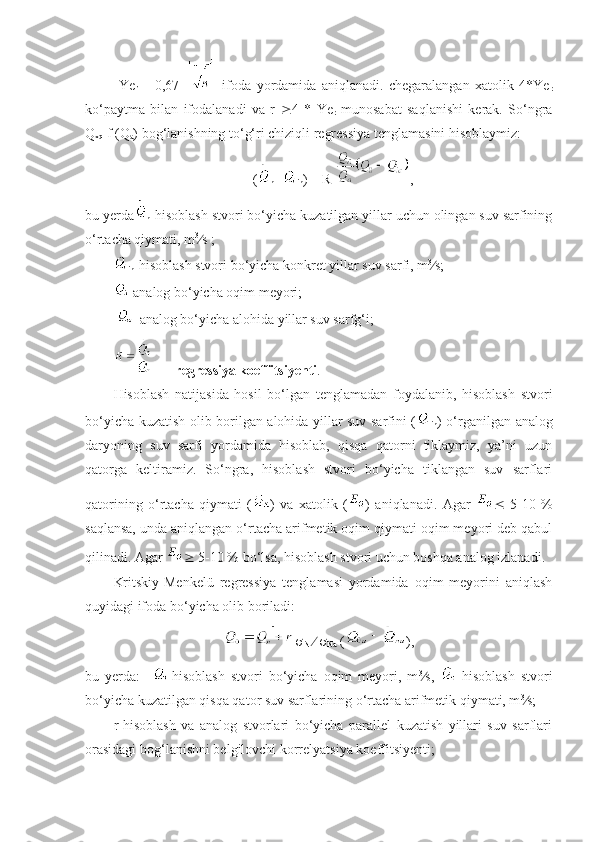   Ye
r   =   0,67     ifoda   yordamida   aniqlanadi.   chegaralangan   xatolik   4*Ye
r
ko‘paytma   bilan   ifodalanadi   va   r    4   *   Ye
r   munosabat   saqlanishi   kerak.   So‘ngra
Q
xq  f (Q
a ) bog‘lanishning to‘g‘ri chiziqli regressiya tenglamasini hisoblaymiz:
(
h  -
ih ) = R  ,
bu yerda
h -hisoblash stvori bo‘yicha kuzatilgan yillar uchun olingan suv sarfining
o‘rtacha qiymati, m 3
 s ;
ih -hisoblash stvori bo‘yicha konkret yillar suv sarfi, m 3
 s;
-analog bo‘yicha oqim meyori;
  -analog bo‘yicha alohida yillar suv sarfg‘i;
   -   regressiya koeffitsiyenti .
Hisoblash   natijasida   hosil   bo‘lgan   tenglamadan   foydalanib,   hisoblash   stvori
bo‘yicha kuzatish olib borilgan alohida yillar suv sarfini (
ih ) o‘rganilgan analog
daryoning   suv   sarfi   yordamida   hisoblab,   qisqa   qatorni   tiklaymiz,   ya’ni   uzun
qatorga   keltiramiz.   So‘ngra,   hisoblash   stvori   bo‘yicha   tiklangan   suv   sarflari
qatorining   o‘rtacha   qiymati   ( )   va   xatolik   ( )   aniqlanadi.   Agar      5-10   %
saqlansa, unda aniqlangan o‘rtacha arifmetik oqim qiymati oqim meyori deb qabul
qilinadi. Agar    5-10 % bo‘lsa, hisoblash stvori uchun boshqa analog izlanadi.
Kritskiy-Menkelü   regressiya   tenglamasi   yordamida   oqim   meyorini   aniqlash
quyidagi ifoda bo‘yicha olib boriladi:

N      
Na  ( ),
bu   yerda:     -hisoblash   stvori   bo‘yicha   oqim   meyori,   m 3
 s,   -hisoblash   stvori
bo‘yicha kuzatilgan qisqa qator suv sarflarining o‘rtacha arifmetik qiymati, m 3
 s; 
r-hisoblash   va   analog   stvorlari   bo‘yicha   parallel   kuzatish   yillari   suv   sarflari
orasidagi bog‘lanishni belgilovchi korrelyatsiya koeffitsiyenti; 