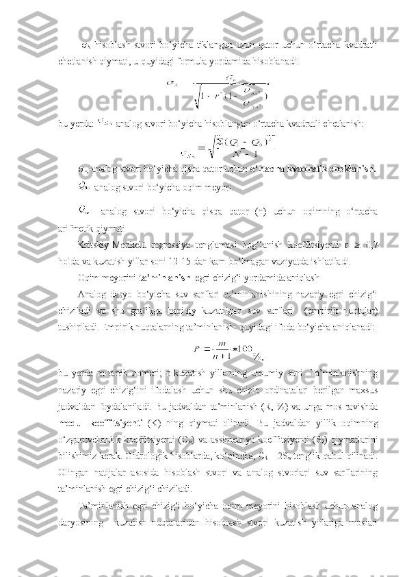   
N -hisoblash   stvori   bo‘yicha   tiklangan   uzun   qator   uchun   o‘rtacha   kvadratli
chetlanish qiymati, u quyidagi formula yordamida hisoblanadi:
bu yerda:  -analog stvori bo‘yicha hisoblangan o‘rtacha kvadratli chetlanish:

na -analog stvori bo‘yicha qisqa qator uchun  o‘rtacha kvadratik cheklanish.
-analog stvori bo‘yicha oqim meyori.
  -analog   stvori   bo‘yicha   qisqa   qator   (n)   uchun   oqimning   o‘rtacha
arifmetik qiymati
Kritskiy-Menkelü   regressiya   tenglamasi   bog‘lanish   koeffitsiyenti   r      0,7
holda va kuzatish yillar soni 12-15 dan kam bo‘lmagan vaziyatda ishlatiladi.
Oqim meyorini  ta’minlanish   egri chizig‘i yordamida aniqlash
Analog   daryo   bo‘yicha   suv   sarflari   ta’minlanishining   nazariy   egri   chizig‘i
chiziladi   va   shu   grafikga   haqiqiy   kuzatilgan   suv   sarflari     (empirik   nuqtalar)
tushiriladi. Empirik nuqtalarning ta’minlanishi quyidagi ifoda bo‘yicha aniqlanadi:
%,
bu   yerda   m-tartib   nomeri;   n-kuzatish   yillarning   umumiy   soni.   Ta’minlanishning
nazariy   egri   chizig‘ini   ifodalash   uchun   shu   chiziq   ordinatalari   berilgan   maxsus
jadvaldan  foydalaniladi.  Bu  jadvaldan   ta’minlanish   (R,  %)   va  unga  mos   ravishda
modul   koeffitsiyenti   (K)   ning   qiymati   olinadi.   Bu   jadvaldan   yillik   oqimning
o‘zgaruvchanlik   koeffitsiyenti   (C
v )   va   assimetriya   koeffitsiyenti   (S
S )   qiymatlarini
bilishimiz kerak. Gidrologik hisoblarda, ko‘pincha, C
S  = 2S
v  tenglik qabul qilinadi.
Olingan   natijalar   asosida   hisoblash   stvori   va   analog   stvorlari   suv   sarflarining
ta’minlanish egri chizig‘i chiziladi.
Ta’minlanish   egri   chizig‘i   bo‘yicha   oqim   meyorini   hisoblash   uchun   analog
daryosining     kuzatish   nuqtalaridan   hisoblash   stvori   kuzatish   yillariga   moslari 