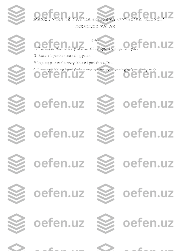 MAVZU:  YERNI ISHLASHDA RESURS VA ENYERGIYA TEJOVCHI
TEXNOLOGIYALAR
Reja:
1. Tuproqqa noan’anaviy usulda ishlov byerishning ahamiyati.
2 . Resurs tejamkor texnologiyalar.
3.Tuproqqa noan’anaviy ishlov byerish usullari
4.Tuproqqa ishlov byerishning resrustejamkor texnologiyalarni joriy etish
  