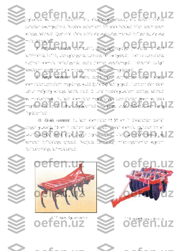 joylashadi   va   tuproq   qatlamini   shu   shaklda   yumshatadi,   shu   sababli   boshqa
turlardan   axamiyatliroq.   Notekis   qatlamlarni   bir   tekis   harakati   bilan   taram-taram
xolatga keltiradi. Qachonki o‘sha qobiq zig-zag turiga mansub bo‘lganda, zig-zag
mola deb ataladi. 
V.   Purjinali   sixmola -   ular   kuchli,   qattiq,   egilmaydigan   jimslarda   “S”   xarfi
ko‘rinishida bo‘lib, ular aylanganda tuproqqa ishlov byeradi. Toshloq tuproqlarda
purjinali   sixmola   ishlatilganda   qattiq   jismlar   zararlamaydi.   Tebranish   tufayli
kesaklarni qattiq jismli six-molaga nisbatan samarali maydalaydi.  
S.   Zanjir   sixmola -   bir   necha   qattiq   jismli   zanjirlardan   tashkil   topgan
sixmolalar tuproqlarni maydonga xuddi (to‘shak) kabi yoyadi. Tuproqni ekin ekish
uchun   me’yoriy   xolatga   keltira   oladi.   CHunki   notekis   yuzalarni   tartibga   keltiradi
va   moslashtiradi.   Bu   kabi   sixmolalar   maydalangan   tuproqlardan   ravon   va   tekis
maydon   xosil   qilish   uchun   foydalaniladi.   Bu   yerga   urug‘   qadashda   xam   keng
foydalaniladi. 
D.   Diskli   sixmola -   bu   kabi   sixmolalar   46-56   sm   li   diskalardan   tashkil
topgan   yuzasida   15   sm   li   oraliqni   tashkil   qiladi.   Diskli   sixmola   oraliqlari   bir   xil
uzunlikda   ikki   qator   qilib   disklar   joylashtiriladi.   Ular   tuproqlarni   kesadi   va
samarali   bo‘laklarga   ajratadi.   Natijada   tuproqdagi   mikroorganizmlar   xayotini
faollashtirishga ko‘maklashadi.
1.14 - расм. Культиватор
1.15 - расм. Дискли борона 