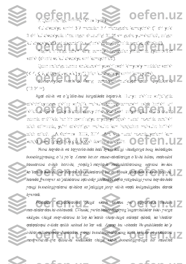 3. Qator oralirga minimal ishlov byerish
Kul ь tivatsiya   sonini   5-7   martadan   3-4   martagacha   kamaytirish   (1   chi   yoki
2 chi kul ь tivatsiyada o‘rta organ chuqurligi 20-26 sm gacha yumshatiladi, qolgan
kul ь tivatsiyalar soni qisqartirilib sug‘orishga bog‘liq holda amalga oshiriladi).
Begona   o‘tlarga   qarshi   keng   qamrovli   agregatlar   yordamida   gyerbitsidlar
sepish (chopiq va kul ь tivatsiya soni kamaytiriladi).
Qator oralariga tuproq strukturasini yaxshilovchi kimyoviy moddalar sepish
(K-4, K-9, gidrogel ь  va x.k.) yo‘li bilan kul ь tivatsiya sonini kamaytirish.
Suspenziyalar   sepishda   keng   qamrovchi   pur k agichlardan   foydalanish
(12-24 m).
Egat   olish   va   o‘g‘itlashni   birgalikda   bajarish .   Dunyo   qishloq   xo‘jaligida
etishtirilayotgan   qishloq   xo‘jalik   mahsulotlarining   tannarxini   oshib   borishi   uni
ishlab   chiqarish   jarayonlarini   kamay-tirish   vazifasini   qo‘ymoqda,   shu   bilan   bir
qatorda   endilikda   har   bir   texnologiya   enyergiya   tejash   nuqtai   nazarida   qaralishi
talab   etilmoqda,   ya’ni   etishtirilgan   mahsulot   kam   harajatbop   mahsulot   bo‘lishi
talab   etiladi.   [I.A.Karimov     2009,   2014].   Ana   shu   nuqtai   nazarda   yerlarni   kam
xarajat texnologiyalar asosida ishlash davrning talabidir.
Yerni   haydash   va   tayyorlashda   hali   byeri   kuzgi   shudgorga   teng   keladigan
texnologiyaning   o‘zi   yo‘q.   Ammo   bozor   munosabatlariga   o‘tishi   bilan,   mahsulot
tannarxini   oshib   borishi,   yoqilg‘i-moylash   mahsulotlarining   narxini   keskin
ko‘tarilib ketishi, yer haydash texnikalarini bir oz texnik jihatidan eskirib qolishi,
hamda fyermyer xo‘jaliklarini iqtisodiy jihatidan oqsa-yotganligi yerni haydashda
yangi   texnologiyalarni   qishloq   xo‘jaligiga   joriy   etish   vaqti   kelganligidan   darak
byeradi.
Paxtakor   xo‘jaliklarida   chigit   ekish   uchun   yer   tayyorlash   muhim
masalalardan hisoblanadi. CHunki, yerta bahordagi yog‘ingarchiliklar tekis yerga
ekilgan   chigit   maysalarini   to‘liq   ko‘karib   chiqishiga   xalaqit   qiladi,   ko‘chatlar
qatqaloqni   ostida   qolib   nobud   bo‘lar   edi.   Ammo   bu   sohada   Respublikada   ko‘p
ishlar   qilinmoqda.   Jumladan,   yangi   texnologiyalarning   kirib   kelishi   va   eskilarini
modyernizatsiya   qilinishi   endilikda   chigit   ekish   texnologiyasiga   bir   muncha 