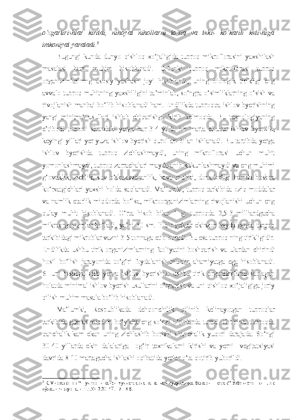 o‘zgartirishlar   kiritdi,   nihoyat   nihollarni   to‘liq   va   tekis   ko‘karib   ketishiga
imkoniyat yaratadi . 3
Bugungi   kunda   dunyo   qishloq   xo‘jaligida   tuproq   mikroflorasini   yaxshilash
masalasi   ham   muhim   hisoblanadi.   CHunki   tuproq   mikroflorasi   tuproq
organizimlarining   asosiy   yashash   joyi   hisoblanib,   uning   biologik   tirikligi   eng
avvalo tuproq muhitning yaxshiligini ta’minlab, so‘ngra o‘simliklarning o‘sish va
rivojlanish manbai bo‘lib hisoblanadi ham. Endilikda tuproqqa ishlov byerishning
yangi   minimal   usullari   ishlab   chiqarishga   kirib   kelmoqda.   Bu   texnologiyaning
e’tiborli   tomoni   shundaki   yerga   har   3-4   yilda   bir   marta   chuqur   ishlov   byerilib,
keyingi yillari yer yuza ishlov byerish qurollari bilan ishlanadi. Bu tartibda yerga
ishlov   byerishda   tuproq   zichlashmaydi,   uning   mikroflorasi   uchun   muhit
yomonlashmaydi, tuproq zarrachalari maydalanib kukunlashmaydi va eng muhimi
g‘ovaklik,   zichlik,   suv   o‘tkazuvchanlik,   havo   muhiti,   donadorligi   hamda   boshqa
ko‘rsatgichlari  yaxshi  holda saqlanadi.  Ma’lumki, tuproq tarkibida oziq moddalar
va  namlik   etarlik  miqdorda   bo‘lsa,   mikroorganizimlarning   rivojlanishi   uchun   eng
qulay   muhit   hisoblanadi.   O‘rta   hisob   bilan   1   g.   tuproqda   2,5-3   milliardgacha
mikroorganizmlar   bo‘ladi,   ya’ni   30   sm.   li   bir   gektar   ekinzor   haydalganda   tuproq
tarkibidagi mikroblar vazni 3-5 tonnaga etib boradi. Bu esa tuproq-ning tirikligidir.
Endilikda   ushbu   tirik   organizimlarning   faoliyatini   boshqarish   va   ulardan   chirindi
hosil   bo‘lish   jarayonida   to‘g‘ri   foydalanish   muhim   ahamiyatga   ega   hisoblanadi.
SHuni   hisobga   olib   yerga   ishlov   byerishda   ushbu   tirik   organizmlarni   saqlagan
holatda minimal ishlov byerish usullarini o‘rganish va uni qishloq xo‘jaligiga joriy
qilish muhim masala bo‘lib hisoblanadi.
Ma’lumki,   Respublikada   dehqonchilik   qilinib   kelinayotgan   tuproqlar
tarkibida gumus miqdori bo‘yicha eng so‘ngi o‘rinlarda turadi. CHirindi tuproqda
qanchalik   kam   ekan   uning   zichlashib   borishi   shunchalik   yuqori   darajada.   So‘ngi
30-40   yillarda   ekin   dalalariga     og‘ir   texnikalarni   kirishi   va   yerni     vegitatsiyasi
davrida 8-10 martagacha ishlashi oqibatida yerlar o‘ta qotirib yuborildi.
3
  Қ.Мирзажонов “Шудгорни қайси муддатларда ва қандай чуқурликда бажариш керак” Ўзбекистон қишлоқ
хўжалиги журнали Т.: №12.2014й. 17-18 б. 