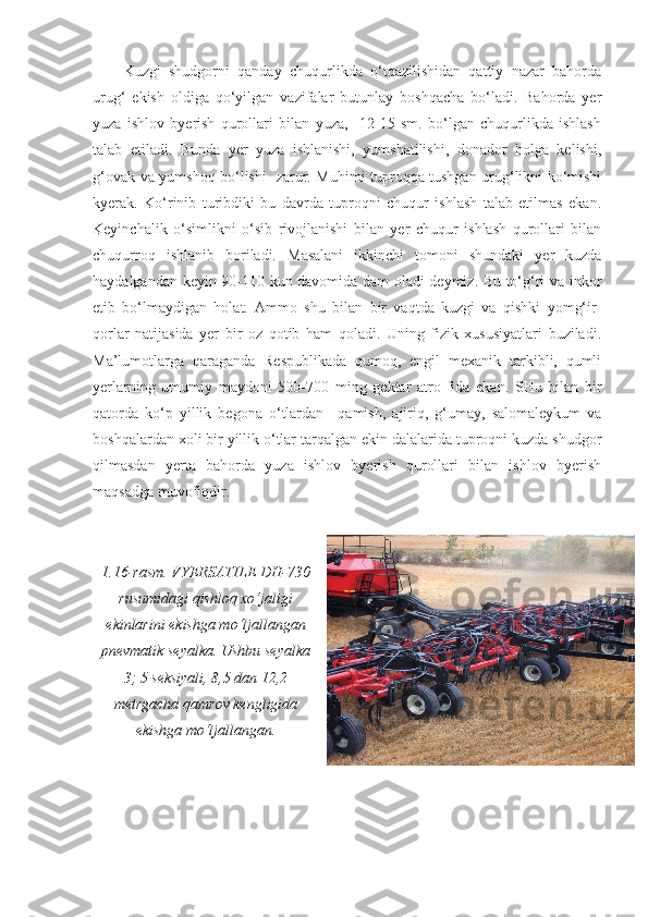 Kuzgi   shudgorni   qanday   chuqurlikda   o‘tqazilishidan   qattiy   nazar   bahorda
urug‘   ekish   oldiga   qo‘yilgan   vazifalar   butunlay   boshqacha   bo‘ladi.   Bahorda   yer
yuza   ishlov   byerish   qurollari   bilan   yuza,     12-15   sm.   bo‘lgan   chuqurlikda   ishlash
talab   etiladi.   Bunda   yer   yuza   ishlanishi,   yumshatilishi,   donador   holga   kelishi,
g‘ovak va yumshoq bo‘lishi   zarur. Muhimi tuproqqa tushgan urug‘likni ko‘mishi
kyerak.   Ko‘rinib   turibdiki   bu   davrda   tuproqni   chuqur   ishlash   talab   etilmas   ekan.
Keyinchalik   o‘simlikni   o‘sib   rivojlanishi   bilan   yer   chuqur   ishlash   qurollari   bilan
chuqurroq   ishlanib   boriladi.   Masalani   ikkinchi   tomoni   shundaki   yer   kuzda
haydalgandan keyin 90-110 kun davomida dam oladi deymiz. Bu to‘g‘ri va inkor
etib   bo‘lmaydigan   holat.   Ammo   shu   bilan   bir   vaqtda   kuzgi   va   qishki   yomg‘ir-
qorlar   natijasida   yer   bir   oz   qotib   ham   qoladi.   Uning   fizik   xususiyatlari   buziladi.
Ma’lumotlarga   qaraganda   Respublikada   qumoq,   engil   mexanik   tarkibli,   qumli
yerlarning   umumiy   maydoni   500-700   ming   gektar   atro - fida   ekan.   SHu   bilan   bir
qatorda   ko‘p   yillik   begona   o‘tlardan   –qamish,   ajiriq,   g‘umay,   salomaleykum   va
boshqalardan xoli bir yillik o‘tlar tarqalgan ekin dalalarida tuproqni kuzda shudgor
qilmasdan   yerta   bahorda   yuza   ishlov   byerish   qurollari   bilan   ishlov   byerish
maqsadga muvofiqdir.
1.16-rasm. VYERSATILE DH-730
rusumidagi qishloq xo‘jaligi
ekinlarini ekishga mo‘ljallangan
pnevmatik seyalka. Ushbu seyalka
3; 5 seksiyali, 8,5 dan 12,2
metrgacha qamrov kengligida
ekishga mo‘ljallangan. 