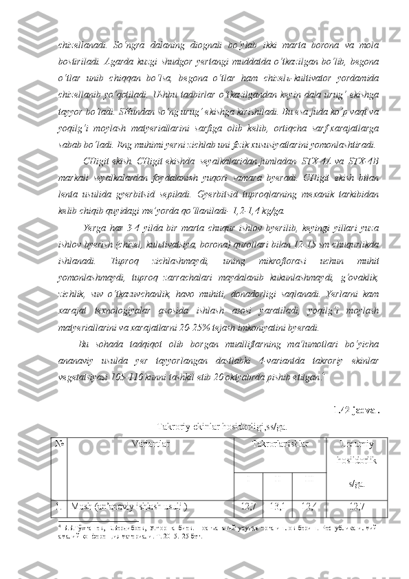 chizellanadi.   So‘ngra   dalaning   diognali   bo‘ylab   ikki   marta   borona   va   mola
bostiriladi.   Agarda   kuzgi   shudgor   yertangi   muddatda   o‘t k azilgan   bo‘lib,   begona
o‘tlar   unib   chiqqan   bo‘lsa,   begona   o‘tlar   ham   chizel ь -kultivator   yordamida
chizellanib   yo‘qotiladi.   Ushbu   tadbirlar   o‘t k azilgandan   keyin   dala   urug‘   ekishga
tayyor bo‘ladi. SHundan so‘ng urug‘ ekishga kirishiladi. Bu esa juda ko‘p vaqt va
yoqilg‘i   moylash   matyeriallarini   sarfiga   olib   kelib,   ortiqcha   sarf-xarajatlarga
sabab bo‘ladi. Eng muhimi yerni zichlab uni fizik xususiyatlarini yomonlashtiradi.
CHigit ekish. CHigit ekishda  seyalkalaridan jumladan- STX-4A va  STX-4B
markali   seyalkalardan   foydalanish   yuqori   samara   byeradi.   CHigit   ekish   bilan
lenta   usulida   gyerbitsid   sepiladi.   Gyerbitsid   tuproqlarning   mexanik   tarkibidan
kelib chiqib quyidagi me’yorda qo‘llaniladi- 1,2-1,4 kg/ga. 
Yerga   har   3-4   yilda   bir   marta   chuqur   ishlov   byerilib,   keyingi   yillari   yuza
ishlov byerish (chizel, kul ь tivatsiya, borona) qurollari bilan 12-15 sm chuqurlikda
ishlanadi.   Tuproq   zichlashmaydi,   uning   mikroflorasi   uchun   muhit
yomonlashmaydi,   tuproq   zarrachalari   maydalanib   kukunlashmaydi,   g‘ovaklik,
zichlik,   suv   o‘tkazuvchanlik,   havo   muhiti,   donadorligi   saqlanadi.   Yerlarni   kam
xarajat   texnologiyalar   asosida   ishlash   asosi   yaratiladi,   yoqilg‘i   moylash
matyeriallarini va xarajatlarni 20-25% tejash imkoniyatini byeradi.
Bu   sohada   tadqiqot   olib   borgan   mualliflarning   ma’lumotlari   bo‘yicha
ananaviy   usulda   yer   tayyorlangan   dastlabki   4-variantda   takroriy   ekinlar
vegetatsiyasi 105-110 kunni tashkil etib 20 oktyabrda pishib etilgan . 4
1.42-jadval.
Takroriy ekinlar hosidorligi,ss/ga.
№ Variantlar Takrorlanishlar Umumiy
hosildorlik
s/ga.I II III
1 . Mosh (an’anaviy ishlash usuli ) 12,7 13,1 12,4 12,7
4
  Б.Б.Тўхташев,   Е.Бердибоев,   У.Чоршанбиев.   Ноанъанавий   усулда   ерга   ишлов   бериш.   Республика   илмий -
амалий конференция материали. Т. 2015.125 бет.  