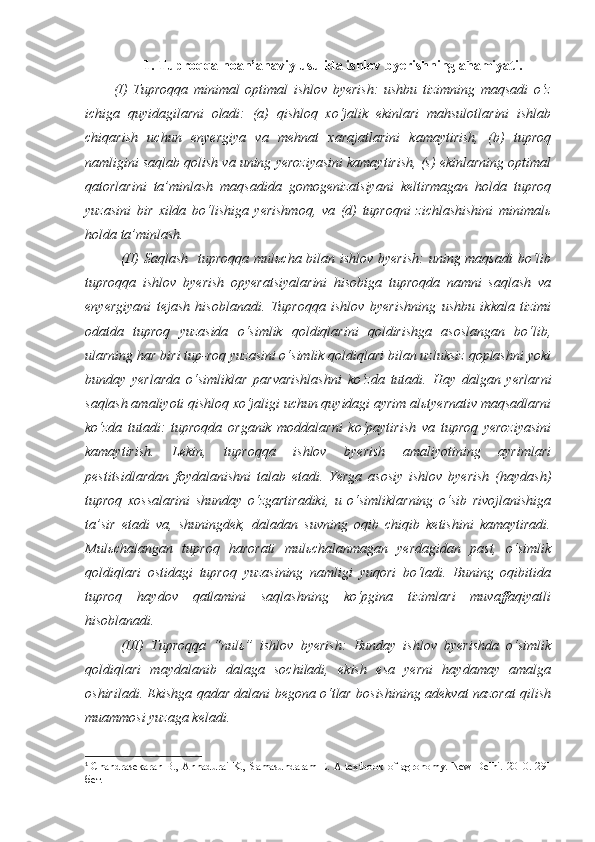 1. Tuproqqa noan’anaviy usulida ishlov byerishning ahamiyati.
(I)   Tuproqqa   minimal   optimal   ishlov   byerish:   ushbu   tizimning   maqsadi   o‘z
ichiga   quyidagilarni   oladi:   (a)   qishloq   xo‘jalik   ekinlari   mahsulotlarini   ishlab
chiqarish   uchun   enyergiya   va   mehnat   xarajatlarini   kamaytirish,   (b)   tuproq
namligini saqlab qolish va uning yeroziyasini kamaytirish, (s) ekinlarning optimal
qatorlarini   ta’minlash   maqsadida   gomogenizatsiyani   keltirmagan   holda   tuproq
yuzasini   bir   xilda   bo‘lishiga   yerishmoq,   va   (d)   tuproqni   zichlashishini   minimalь
holda ta’minlash. 
(II)  Saqlash   tuproqqa mulьcha bilan ishlov byerish:  uning maqsadi  bo‘lib
tuproqqa   ishlov   byerish   opyeratsiyalarini   hisobiga   tuproqda   namni   saqlash   va
enyergiyani   tejash   hisoblanadi.   Tuproqqa   ishlov   byerishning   ushbu   ikkala   tizimi
odatda   tuproq   yuzasida   o‘simlik   qoldiqlarini   qoldirishga   asoslangan   bo‘lib,
ularning har biri tup-roq yuzasini o‘simlik qoldiqlari bilan uzluksiz qoplashni yoki
bunday   yerlarda   o‘simliklar   parvarishlashni   ko‘zda   tutadi.   Hay   dalgan   yerlarni
saqlash amaliyoti qishloq xo‘jaligi uchun quyidagi ayrim alьtyernativ maqsadlarni
ko‘zda   tutadi:   tuproqda   organik   moddalarni   ko‘paytirish   va   tuproq   yeroziyasini
kamaytirish.   Lekin,   tuproqqa   ishlov   byerish   amaliyotining   ayrimlari
pestitsidlardan   foydalanishni   talab   etadi.   Yerga   asosiy   ishlov   byerish   (haydash)
tuproq   xossalarini   shunday   o‘zgartiradiki,   u   o‘simliklarning   o‘sib   rivojlanishiga
ta’sir   etadi   va,   shuningdek,   daladan   suvning   oqib   chiqib   ketishini   kamaytiradi.
Mulьchalangan   tuproq   harorati   mulьchalanmagan   yerdagidan   past,   o‘simlik
qoldiqlari   ostidagi   tuproq   yuzasining   namligi   yuqori   bo‘ladi.   Buning   oqibitida
tuproq   haydov   qatlamini   saqlashning   ko‘pgina   tizimlari   muvaffaqiyatli
hisoblanadi.
(III)   Tuproqqa   “nulь”   ishlov   byerish:   Bunday   ishlov   byerishda   o‘simlik
qoldiqlari   maydalanib   dalaga   sochiladi,   ekish   esa   yerni   haydamay   amalga
oshiriladi. Ekishga qadar dalani begona o‘tlar bosishining adekvat nazorat qilish
muammosi yuzaga keladi. 1
1
  Chandrasekaran B., Annadurai K., Samasundaram E. A textbook of agronomy. New Delhi. 2010. 291
бет. 