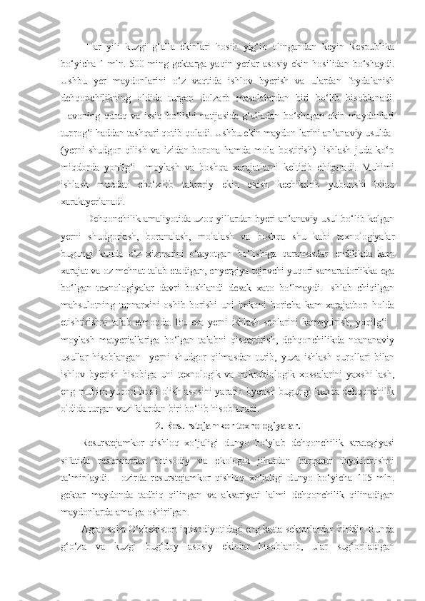 Har   yili   kuzgi   g‘alla   ekinlari   hosili   yig‘ib   olingandan   keyin   Respublika
bo‘yicha   1   mln.   500  ming   gektarga  yaqin   yerlar   asosiy   ekin   hosilidan   bo‘shaydi.
Ushbu   yer   maydonlarini   o‘z   vaqtida   ishlov   byerish   va   ulardan   foydalanish
dehqonchilikning   oldida   turgan   dolzarb   masalalardan   biri   bo‘lib   hisoblanadi.
Havoning   quruq   va   issiq   bo‘lishi   natijasida   g‘alladan   bo‘shagan   ekin   maydonlari
tuprog‘i haddan tashqari qotib qoladi. Ushbu ekin maydon-larini an’anaviy usulda-
(yerni   shudgor   qilish   va   izidan   borona   hamda   mola   bostirish)-   ishlash   juda   ko‘p
miqdorda   yonilg‘i   –moylash   va   boshqa   xarajatlarni   keltirib   chiqaradi.   Muhimi
ishlash   muddati   cho‘zilib   takroriy   ekin   ekish   kechiktirib   yuborishi   bilan
xaraktyerlanadi. 
Dehqonchilik amaliyotida uzoq yillardan byeri an’anaviy usul bo‘lib kelgan
yerni   shudgorlash,   boranalash,   molalash   va   boshqa   shu   kabi   texnologiyalar
bugungi   kunda   o‘z   xizmatini   o‘tayotgan   bo‘lishiga   qaramasdan   endilikda   kam
xarajat va oz mehnat talab etadigan, enyergiya tejovchi yuqori samaradorlikka ega
bo‘lgan   texnologiyalar   davri   boshlandi   desak   xato   bo‘lmaydi.   Ishlab   chiqilgan
mahsulotning   tannarxini   oshib   borishi   uni   imkoni   boricha   kam   xarajatbop   holda
etishtirishni   talab   etmoqda.   Bu   esa   yerni   ishlash   sonlarini   kamaytirish,   yoqilg‘i   -
moylash   matyeriallariga   bo‘lgan   talabni   qisqartirish,   dehqonchilikda   noananaviy
usullar   hisoblangan   –yerni   shudgor   qilmasdan   turib,   yuza   ishlash   qurollari   bilan
ishlov   byerish   hisobiga   uni   texnologik   va   mikrobiologik   xossalarini   yaxshi-lash,
eng muhim yuqori hosil olish asosini yaratib byerish bugungi kunda dehqonchilik
oldida turgan vazifalardan biri bo‘lib hisoblanadi.
2. Resurstejamkor texnologiyalar.
Resurstejamkor   qishloq   xo‘jaligi   dunyo   bo‘ylab   dehqonchilik   strategiyasi
sifatida   resurslardan   iqtisodiy   va   ekologik   jihatdan   barqaror   foydalanishni
ta’minlaydi.   Hozirda   resurstejamkor   qishloq   xo‘jaligi   dunyo   bo‘yicha   105   mln.
gektar   maydonda   tadbiq   qilingan   va   aksariyati   lalmi   dehqonchilik   qilinadigan
maydonlarda amalga oshirilgan.
Agrar soha O‘zbekiston iqtisodiyotidagi eng katta sektorlardan biridir. Bunda
g‘o‘za   va   kuzgi   bug‘doy   asosiy   ekinlar   hisoblanib,   ular   sug‘oriladigan 