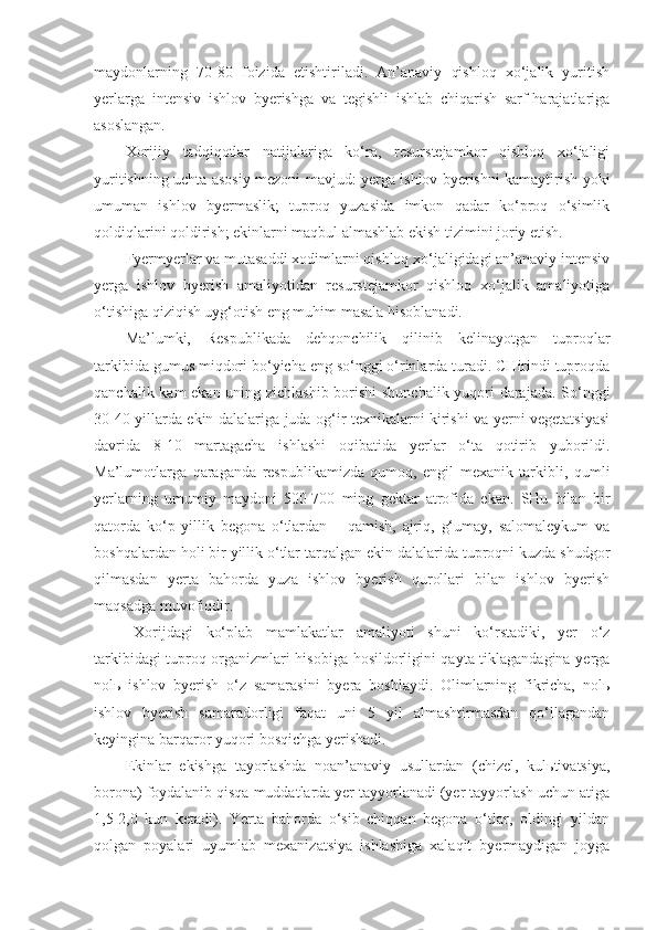 maydonlarning   70-80   foizida   etishtiriladi.   An’anaviy   qishloq   xo‘jalik   yuritish
yerlarga   intensiv   ishlov   byerishga   va   tegishli   ishlab   chiqarish   sarf-harajatlariga
asoslangan.
Xorijiy   tadqiqotlar   natijalariga   ko‘ra,   resurstejamkor   qishloq   xo‘jaligi
yuritishning uchta asosiy mezoni mavjud: yerga ishlov byerishni kamaytirish yoki
umuman   ishlov   byermaslik;   tuproq   yuzasida   imkon   qadar   ko‘proq   o‘simlik
qoldiqlarini qoldirish; ekinlarni maqbul almashlab ekish tizimini joriy etish.
Fyermyerlar va mutasaddi xodimlarni qishloq xo‘jaligidagi an’anaviy intensiv
yerga   ishlov   byerish   amaliyotidan   resurstejamkor   qishloq   xo‘jalik   amaliyotiga
o‘tishiga qiziqish uyg‘otish eng muhim masala hisoblanadi.
Ma’lumki,   Respublikada   dehqonchilik   qilinib   kelinayotgan   tuproqlar
tarkibida gumus miqdori bo‘yicha eng so‘nggi o‘rinlarda turadi. CHirindi tuproqda
qanchalik kam ekan uning zichlashib borishi  shunchalik yuqori darajada. So‘nggi
30-40 yillarda ekin dalalariga juda og‘ir texnikalarni kirishi va yerni vegetatsiyasi
davrida   8-10   martagacha   ishlashi   oqibatida   yerlar   o‘ta   qotirib   yuborildi.
Ma’lumotlarga   qaraganda   respublikamizda   qumoq,   engil   mexanik   tarkibli,   qumli
yerlarning   umumiy   maydoni   500-700   ming   gektar   atrofida   ekan.   SHu   bilan   bir
qatorda   ko‘p   yillik   begona   o‘tlardan   –   qamish,   ajriq,   g‘umay,   salomaleykum   va
boshqalardan holi bir yillik o‘tlar tarqalgan ekin dalalarida tuproqni kuzda shudgor
qilmasdan   yerta   bahorda   yuza   ishlov   byerish   qurollari   bilan   ishlov   byerish
maqsadga muvofiqdir.
Xorijdagi   ko‘plab   mamlakatlar   amaliyoti   shuni   ko‘rstadiki,   yer   o‘z
tarkibidagi tuproq organizmlari hisobiga hosildorligini qayta tiklagandagina yerga
nolь   ishlov   byerish   o‘z   samarasini   byera   boshlaydi.   Olimlarning   fikricha,   nolь
ishlov   byerish   samaradorligi   faqat   uni   5   yil   almashtirmasdan   qo‘llagandan
keyingina barqaror yuqori bosqichga yerishadi. 
Ekinlar   ekishga   tayorlashda   noan’anaviy   usullardan   (chizel,   kulьtivatsiya,
borona) foydalanib qisqa muddatlarda yer tayyorlanadi (yer tayyorlash uchun atiga
1,5-2,0   kun   ketadi).   Yerta   bahorda   o‘sib   chiqqan   begona   o‘tlar,   oldingi   yildan
qolgan   poyalari   uyumlab   mexanizatsiya   ishlashiga   xalaqit   byermaydigan   joyga 