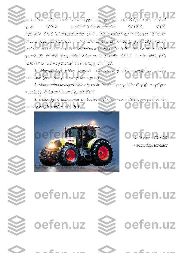 chiqariladi.   Dalani   ekish   uchun   tayyor   holatga   keltiriladi.   Xo‘ja-likdagi   mavjud
yuza   ishlash   qurollari–kulьtivatorlardan   (KRX-4,   KRX-
3,6)   yoki   chizel   kulьtivatorlar-dan   (KPN-4A)   foydalanilgan   holda   yer   12-15   sm
chuqurlikda   yumshatiladi.   YUmshatishda   chuqur   ishlashga   yo‘l   qo‘yilmagani
ma’qul.   Aksincha   kesaklar   va   palaxsalar   hosil   bo‘ladi.   Kulьtivatorlar   bilan
yumshatib   chiqish   jarayonida   izidan   mola   bostirib   o‘tiladi.   Bunda   yirik-yirik
kesaklar eziladi va yer urug‘ ekishga tayyor bo‘ladi.
1.   Mavsumdagi   ishlov   byerish :   Bu   hosilni   yig‘ish   mavsumida   amalga
oshiriladi (iyun-iyul yoki sentyabr-oktyabr).
2. Mavsumdan tashqari ishlov byerish :   Bu shudgor yoki hosil yig‘ilmaydigan
vaqtda (yoz) davomida amalga oshiriladi.
3.   Ishlov   byerishning   maxsus   turlari :   Ba’zi   maxsus   ob’ektiv   maqsadida   har
qanday vaqtda amalga oshiriladi.
1.12-rasm.  CLAAS-
rusumidagi taraktor 