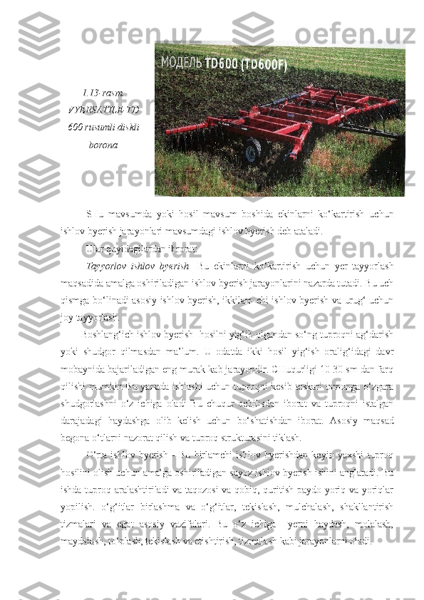 1.13-rasm.
VYERSATILE-TD
600 rusumli diskli
borona
SHu   mavsumda   yoki   hosil   mavsum   boshida   ekinlarni   ko‘kartirish   uchun
ishlov byerish jarayonlari mavsumdagi ishlov byerish deb ataladi. 
Ular quyidagilardan ibrorat: 
Tayyorlov   ishlov   byerish -   Bu   ekinlarni   ko‘kartirish   uchun   yer   tayyorlash
maqsadida amalga oshiriladigan ishlov byerish jarayonlarini nazarda tutadi. Bu uch
qismga bo‘linadi asosiy ishlov byerish, ikkilam-chi ishlov byerish va urug‘ uchun
joy tayyorlash.
Boshlang‘ich ishlov byerish- hosilni yig‘ib olgandan so‘ng tuproqni ag‘darish
yoki   shudgor   qilmasdan   ma’lum.   U   odatda   ikki   hosil   yig‘ish   oralig‘idagi   davr
mobaynida bajariladigan eng murak-kab jarayondir. CHuqurligi 10-30 sm dan farq
qilishi mumkin Bu yanada ishlashi  uchun tuproqni kesib teskari tomonga o‘zgara
shudgorlashni   o‘z   ichiga   oladi   Bu   chuqur   ochilisdan   iborat   va   tuproqni   istalgan
darajadagi   haydashga   olib   kelish   uchun   bo‘shatishdan   iborat.   Asosiy   maqsad
begona o‘tlarni nazorat qilish va tuproq strukturasini tiklash.
O‘rta   ishlov   byerish   -   Bu   birlamchi   ishlov   byerishdan   keyin   yaxshi   tuproq
hosilini olish uchun amalga oshiriladigan sayoz ishlov byerish ishini anglatadi. Bu
ishda tuproq aralashtiriladi va taqozosi  va qobiq, quritish paydo yoriq va yoriqlar
yopilish.   o‘g‘itlar   birlashma   va   o‘g‘itlar,   tekislash,   mulchalash,   shakllantirish
tizmalari   va   egat   asosiy   vazifalari.   Bu   o‘z   ichiga     yerni   haydash,   molalash,
maydalash, to‘plash, tekislash va etishtirish, tizmalash kabi jarayonlarni oladi. 