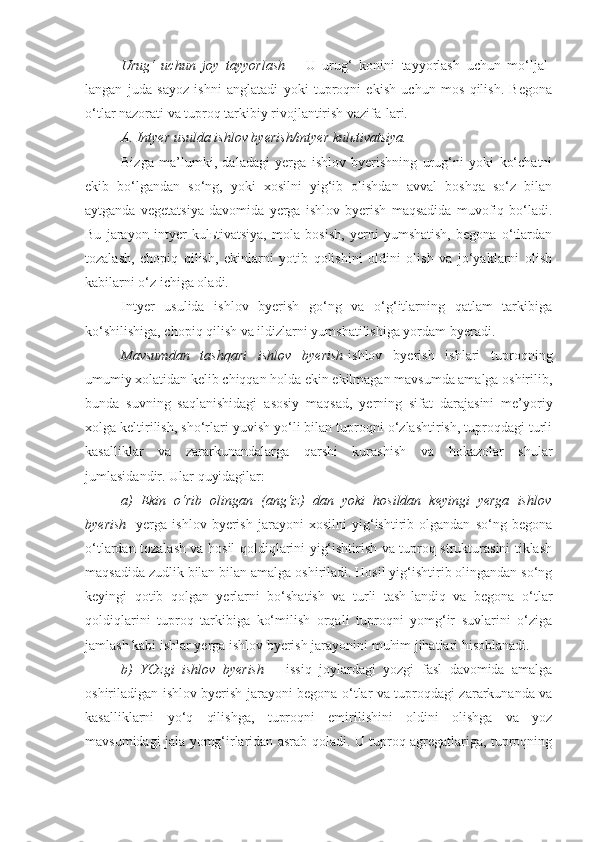 Urug‘   uchun   joy   tayyorlash   –   U   urug‘   konini   tayyorlash   uchun   mo‘ljal-
langan   juda   sayoz   ishni   anglatadi   yoki   tuproqni   ekish   uchun   mos   qilish.   Begona
o‘tlar nazorati va tuproq tarkibiy rivojlantirish vazifa-lari.
A. Intyer usulda ishlov byerish/intyer kulьtivatsiya.
Bizga   ma’lumki,   daladagi   yerga   ishlov   byerishning   urug‘ni   yoki   ko‘chatni
ekib   bo‘lgandan   so‘ng,   yoki   xosilni   yig‘ib   olishdan   avval   boshqa   so‘z   bilan
aytganda   vegetatsiya   davomida   yerga   ishlov   byerish   maqsadida   muvofiq   bo‘ladi.
Bu   jarayon   intyer   kulьtivatsiya,   mola   bosish,   yerni   yumshatish,   begona   o‘tlardan
tozalash,   chopiq   qilish,   ekinlarni   yotib   qolishini   oldini   olish   va   jo‘yaklarni   olish
kabilarni o‘z ichiga oladi.
Intyer   usulida   ishlov   byerish   go‘ng   va   o‘g‘itlarning   qatlam   tarkibiga
ko‘shilishiga, chopiq qilish va ildizlarni yumshatilishiga yordam byeradi. 
Mavsumdan   tashqari   ishlov   byerish - ishlov   byerish   ishlari   tuproqning
umumiy xolatidan kelib chiqqan holda ekin ekilmagan mavsumda amalga oshirilib,
bunda   suvning   saqlanishidagi   asosiy   maqsad,   yerning   sifat   darajasini   me’yoriy
xolga keltirilish, sho‘rlari yuvish yo‘li bilan tuproqni o‘zlashtirish, tuproqdagi turli
kasalliklar   va   zararkunandalarga   qarshi   kurashish   va   hokazolar   shular
jumlasidandir. Ular quyidagilar:   
a)   Ekin   o‘rib   olingan   (ang‘iz)   dan   yoki   hosildan   keyingi   yerga   ishlov
byerish -   yerga   ishlov   byerish   jarayoni   xosilni   yig‘ishtirib   olgandan   so‘ng   begona
o‘tlardan tozalash va hosil qoldiqlarini yig‘ishtirish va tuproq strukturasini tiklash
maqsadida zudlik bilan bilan amalga oshiriladi. Hosil yig‘ishtirib olingandan so‘ng
keyingi   qotib   qolgan   yerlarni   bo‘shatish   va   turli   tash-landiq   va   begona   o‘tlar
qoldiqlarini   tuproq   tarkibiga   ko‘milish   orqali   tuproqni   yomg‘ir   suvlarini   o‘ziga
jamlash kabi ishlar yerga ishlov byerish jarayonini muhim jihatlari hisoblanadi.
b)   YOzgi   ishlov   byerish   –   issiq   joylardagi   yozgi   fasl   davomida   amalga
oshiriladigan ishlov byerish jarayoni begona o‘tlar va tuproqdagi zararkunanda va
kasalliklarni   yo‘q   qilishga,   tuproqni   emirilishini   oldini   olishga   va   yoz
mavsumidagi jala yomg‘irlaridan asrab qoladi. U tuproq agregatlariga, tuproqning 