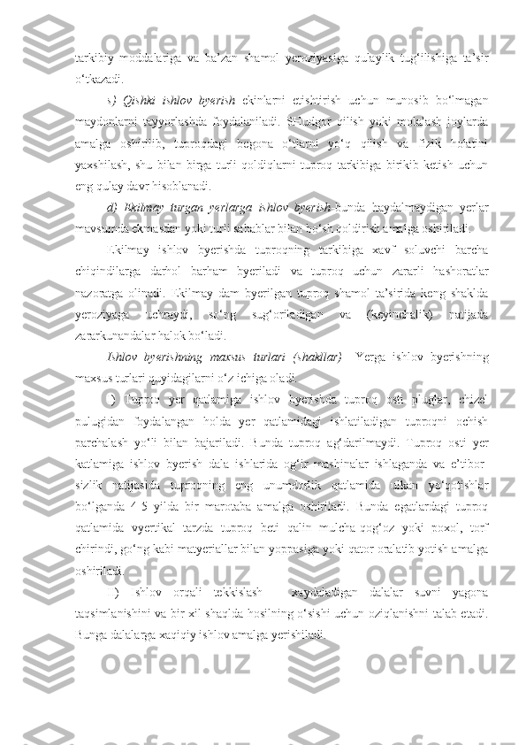 tarkibiy   moddalariga   va   ba’zan   shamol   yeroziyasiga   qulaylik   tug‘ilishiga   ta’sir
o‘tkazadi.
s)   Qishki   ishlov   byerish – ekinlarni   etishtirish   uchun   munosib   bo‘lmagan
maydonlarni   tayyorlashda   foydalaniladi.   SHudgor   qilish   yoki   molalash   joylarda
amalga   oshirilib,   tuproqdagi   begona   o‘tlarni   yo‘q   qilish   va   fizik   holatini
yaxshilash,   shu   bilan   birga   turli   qoldiqlarni   tuproq   tarkibiga   birikib   ketish   uchun
eng qulay davr hisoblanadi.
d)   Ekilmay   turgan   yerlarga   ishlov   byerish - bunda   haydalmaydigan   yerlar
mavsumda ekmasdan yoki turli sabablar bilan bo‘sh qoldirish amalga oshiriladi.
Ekilmay   ishlov   byerishda   tuproqning   tarkibiga   xavf   soluvchi   barcha
chiqindilarga   darhol   barham   byeriladi   va   tuproq   uchun   zararli   hashoratlar
nazoratga   olinadi.   Ekilmay   dam   byerilgan   tuproq   shamol   ta’sirida   keng   shaklda
yeroziyaga   uchraydi,   so‘ng   sug‘oriladigan   va   (keyinchalik)   natijada
zararkunandalar halok bo‘ladi.
Ishlov   byerishning   maxsus   turlari   (shakllar)   – Yerga   ishlov   byerishning
maxsus turlari quyidagilarni o‘z ichiga oladi. 
I)   Tuproq   yer   qatlamiga   ishlov   byerishda   tuproq   osti   pluglar,   chizel
pulugidan   foydalangan   holda   yer   qatlamidagi   ishlatiladigan   tuproqni   ochish
parchalash   yo‘li   bilan   bajariladi.   Bunda   tuproq   ag‘darilmaydi.   Tuproq   osti   yer
katlamiga   ishlov   byerish   dala   ishlarida   og‘ir   mashinalar   ishlaganda   va   e’tibor-
sizlik   natijasida   tuproqning   eng   unumdorlik   qatlamida   ulkan   yo‘qotishlar
bo‘lganda   4-5   yilda   bir   marotaba   amalga   oshiriladi.   Bunda   egatlardagi   tuproq
qatlamida   vyertikal   tarzda   tuproq   beti   qalin   mulcha-qog‘oz   yoki   poxol,   torf
chirindi, go‘ng kabi matyeriallar bilan yoppasiga yoki qator oralatib yotish amalga
oshiriladi.
II)   Ishlov   orqali   tekkislash   –   xaydaladigan   dalalar   suvni   yagona
taqsimlanishini va bir xil shaqlda hosilning o‘sishi uchun oziqlanishni talab etadi.
Bunga dalalarga xaqiqiy ishlov amalga yerishiladi. 