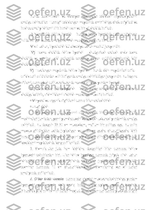 Bunda   taqsimlovchi   va   skrepyer   mashinalar   tekislash   opyeratsiyalarini
amalga oshiradilar. Tuprog‘i tekislangan maydonda emirilishiga chek qo‘yiladi va
boshqa amaliy ishlarni olib borish oson va bir xil shaklda bo‘ladi. 
III)   Nam   holda   ishlov   byerish   –   bunday   ishlov   byerishda   tuproq   to‘yingan
holda bo‘lgan vaqtda amalga oshirish maqsadga muvofiq bo‘ladi.
Misol uchun, loyqalatish kulьtivatsiya uchun maqbul jarayondir.
IV)   Tasma   shaklida   ishlov   byerish   –   shudgorlash   aralash   ensiz   tasma
shaklida   va   yerning   ustki   qatlamida   tarqamay   qolgan   qoldiqlarni   chopish   kabi
shaklda bajariladi. 
V)   Tozalangan   maydonda   ishlov   byerish   –   bunda   ekin   maydonlari   to‘la   –
to‘kis turli qoldiqlardan xoli bo‘lganda amalga oshiriladigan jarayondir. Bu begona
o‘tlarni, tuproqdagi turli zararkuranda nazorat qilishga yordam byeradi.
VI)   Taroqsimon   ishlov   byerish   –   bunda   pulug   taroqlarini   yon   taroqsimon
shaklga keltirib, o‘simliklarni o‘stirish maqsadga muvofiq bo‘ladi.
 Minyeral va organik o‘g‘itlarni tuproq bilan aralashtirish
 Urug‘ ekish
1.   Kultivatorlar   –   bu   jarayonni   olib   borishda   bir   necha   qishloq   xo‘jalik
mashinalari jumladan, yerni yumshatuvchi va kovlash uskunasi yordamida amalga
oshiriladi.   Bu   dastgoh   23-30   sm   mustaxkam,   ma’lum   bir   qolibga   ega.   Bu   qolip
maxsus   g‘ildiraklar   ustida   joylashgan   va   u   20   sm   gacha   chuqurlikgacha   kirib
boradi. Tuproqqa ishlov byerish jarayoni yer shudgor qilinishida va katta xajmdagi
kesaklarni maydalashda keng qo‘llaniladi. 
2.   Sixmola-ular   juda   ham   kichkina   dastgohlari   bilan   tuproqqa   ishlov
byeruvchi   asboblardan   biri.   Ular   ishlov   byerilgan   tuproqda   jo‘yak   olish   uchun
ishlatiladi.   Tor   qatorli   egatlar   olishda   uskunalar   joylashtiriladi.   G‘ildiraklar
taxminan   tuproqqa   10   sm   chuqurlikka   kiradi.   Sixmolaning   xar   xil   turlari
amaliyotda qo‘llaniladi.  
A.   O‘tkir   tishli   sixmola -   tuproq   tag   qismini   muvozanatlashtirishga   yordam
byeruvchi   qattiq   temir   sixli   qoziq   bo‘lib   uning   aylana,   oval,   4   burchak,
3 burchak yoki rombsimon turlari mavjud. Rombsimon turi tuproq yuzasiga to‘g‘ri 