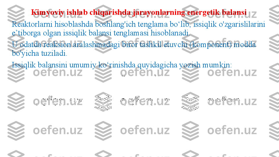 Kimyoviy ishlab chiqarishda jarayonlarning energetik balansi
Reaktorlarni hisoblashda boshlang'ich tenglama bo‘lib, issiqlik o'zgarislilarini 
e’tiborga olgan issiqlik balansi tenglamasi hisobla nadi. 
U odatda reaksion aralashmadagi biror tashkil etuvchi (komponent) modda 
bo'yicha tuziladi.
Issiqlik balansini umumiy ko‘rinishda quyidagicha yozish mumkin: 