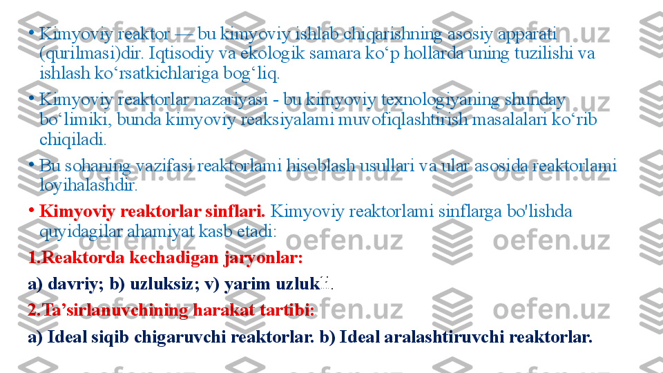 •
Kimyoviy reaktor — bu kimyoviy ishlab chiqarishning asosiy apparati 
(qurilmasi)dir. Iqtisodiy va ekologik samara ko‘p hollarda uning tuzilishi va 
ishlash ko‘rsatkichlariga bog‘liq. 
•
Kimyoviy reaktorlar nazariyasi - bu kimyoviy texnologiyaning shunday 
bo‘limiki, bunda kimyoviy reaksiyalami muvofiqlashtirish masalalari ko‘rib 
chiqiladi.
•
Bu sohaning vazifasi reaktorlami hisoblash usullari va ular asosida reaktorlami 
loyihalashdir.
•
Kimyoviy reaktorlar sinflari.  Kimyoviy reaktorlami sinflarga bo'lishda 
quyidagilar ahamiyat kasb etadi: 
1.Reaktorda kechadigan jaryonlar: 
a) davriy; b) uzluksiz; v) yarim uzluk li. 
2.Ta’sirlanuvchining harakat tartibi: 
a) Ideal siqib chigaruvchi reaktorlar. b) Ideal aralashtiruvchi reaktorlar. 