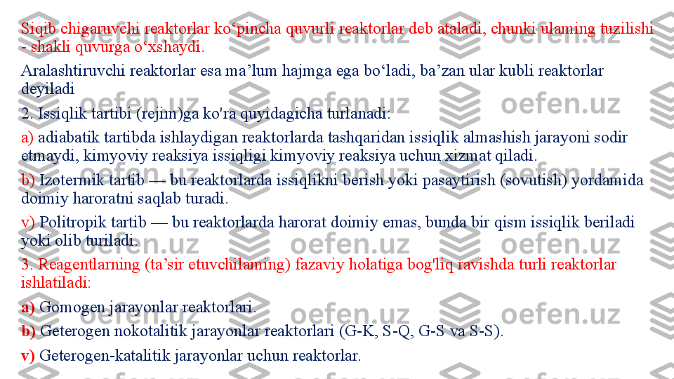 Siqib chigaruvchi reaktorlar ko‘pincha quvurli reaktorlar deb ataladi, chunki ulaming tuzilishi 
- shakli quvurga o‘xshaydi.
Aralashtiruvchi reaktorlar esa ma’lum hajmga ega bo‘ladi, ba’zan ular kubli reaktorlar 
deyiladi
2. Issiqlik tartibi (rejim)ga ko'ra quyidagicha turlanadi: 
a)  adiabatik tartibda ishlaydigan reaktorlarda tashqaridan is siqlik almashish jarayoni sodir 
etmaydi, kimyoviy reaksiya issiqligi kimyoviy reaksiya uchun xizmat qiladi.
b)  Izotermik tartib — bu reaktorlarda issiqlikni berish yoki pasaytirish (sovutish) yordamida 
doimiy haroratni saqlab turadi. 
v)  Politropik tartib — bu reaktorlarda harorat doimiy emas, bunda bir qism issiqlik beriladi 
yoki olib turiladi. 
3. Reagentlarning (ta’sir etuvchilaming) fazaviy holatiga bog'liq ravishda turli reaktorlar 
ishlatiladi: 
a)  Gomogen jarayonlar reaktorlari. 
b)  Geterogen nokotalitik jarayonlar reaktorlari (G-K, S-Q, G-S va S-S).
v)  Geterogen-katalitik jarayonlar uchun reaktorlar. 