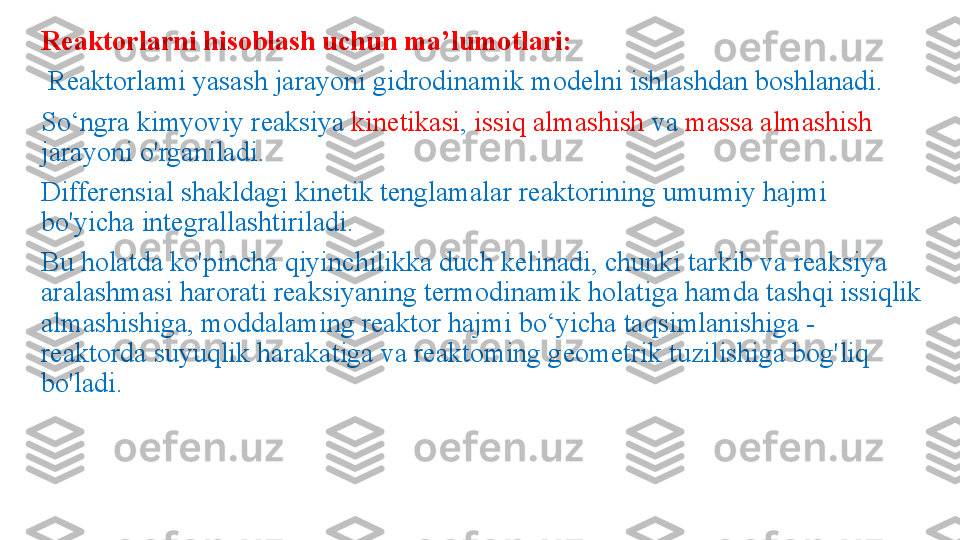 Reaktorlarni hisoblash uchun ma’lumotlari:
  Reaktorlami yasash jarayoni gidrodinamik modelni ishlashdan boshlanadi. 
So‘ngra ki myoviy reaksiya  kinetikasi ,  issiq almashish  va  massa almashish 
jarayoni o'rganiladi.
Differensial shakldagi kinetik tenglamalar reaktorining umumiy hajmi 
bo'yicha integrallashtiriladi. 
Bu holatda ko'pincha qiyinchilikka duch kelinadi, chunki tarkib va reaksiya 
aralashmasi harorati reaksiyaning termodinamik holatiga hamda tashqi issiqlik 
almashishiga, moddalaming reaktor hajmi bo‘yicha taqsimlanishiga - 
reaktorda suyuqlik harakatiga va reaktoming geometrik tuzilishiga bog'liq 
bo'ladi. 