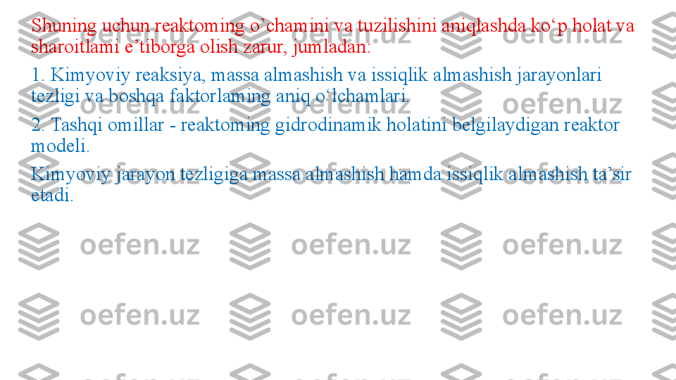 Shuning uchun reaktoming o’chamini va tuzilishini aniqlashda ko‘p holat va 
sharoitlami e’tiborga olish zarur, jumladan: 
1. Kimyoviy reaksiya, massa almashish va issiqlik almashish jarayonlari 
tezligi va boshqa faktorlaming aniq o‘lchamlari. 
2. Tashqi omillar - reaktoming gidrodinamik holatini belgilaydigan reaktor 
modeli.
Kimyoviy jarayon tezligiga massa almashish hamda issiqlik al mashish ta’sir 
etadi.
  