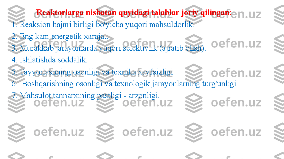 Reaktorlarga nisbatan quyidagi talablar joriy qilingan: 
1. Reaksion hajmi birligi bo'yicha yuqori mahsuldorlik. 
2. Eng kam energetik xarajat. 
3. Murakkab jarayonlarda yuqori selektivlik (ajratib olish). 
4. Ishlatishda soddalik. 
5. Tayyorlashning osonligi va texnika xavfsizligi.
6 . Boshqarishning osonligi va texnologik jarayonlarning turg'unligi. 
7. Mahsulot tannarxining pastligi  -  arzonligi. 