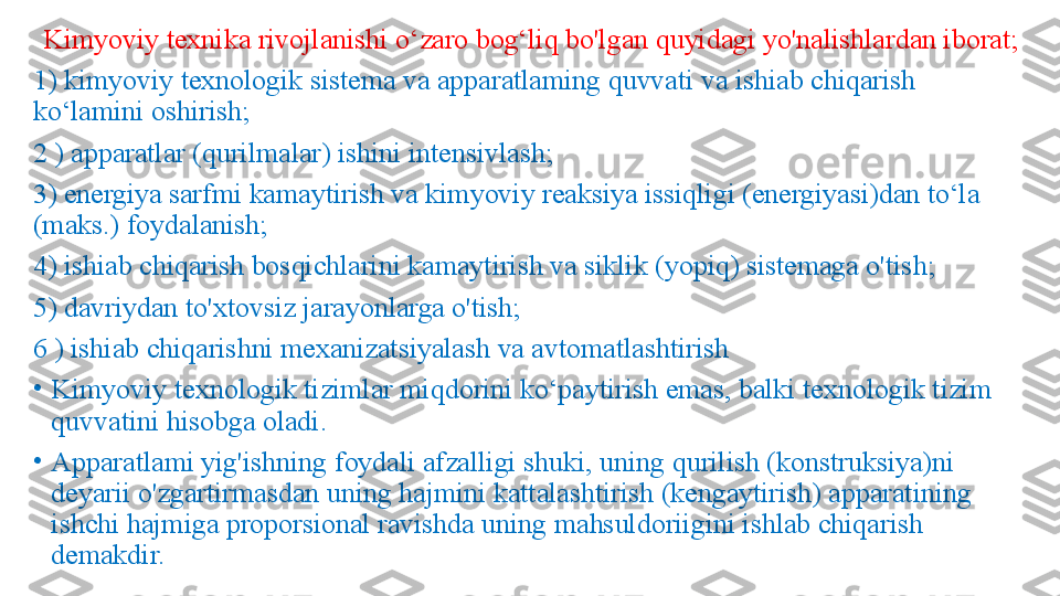 Kimyoviy texnika rivojlanishi o‘zaro bog‘liq bo'lgan quyidagi yo'nalishlardan iborat;
1) kimyoviy texnologik sistema va apparatlaming quvvati va ishiab chiqarish 
ko‘lamini oshirish;
2 ) apparatlar (qurilmalar) ishini intensivlash; 
3) energiya sarfmi kamaytirish va kimyoviy reaksiya issiqligi (energiyasi)dan to‘la 
(maks.) foydalanish; 
4) ishiab chiqarish bosqichlarini kamaytirish va siklik (yopiq) sistemaga o'tish; 
5) davriydan to'xtovsiz jarayonlarga o'tish; 
6 ) ishiab chiqarishni mexanizatsiyalash va avtomatlashtirish
•
Kimyoviy texnologik tizimlar miqdorini ko‘paytirish emas, balki texnologik tizim 
quvvatini hisobga oladi. 
•
Apparatlami yig'ishning foydali afzalligi shuki, uning qurilish (konstruksiya)ni 
deyarii o'zgartirmasdan uning hajmini kattalashtirish (kengaytirish) apparatining 
ishchi hajmiga proporsional ravishda uning mahsuldoriigini ishlab chiqarish 
demakdir. 