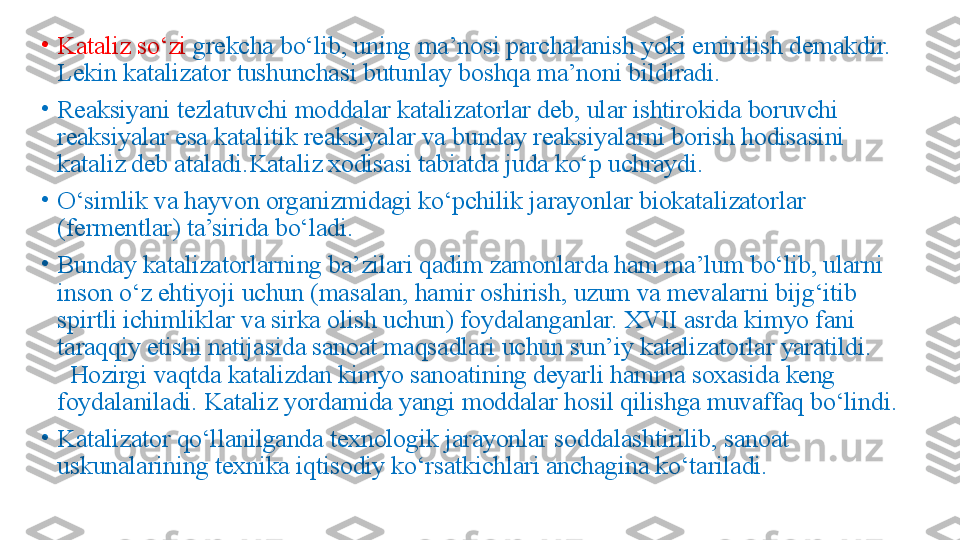 •
Kataliz so‘zi  grekcha bo‘lib, uning ma’nosi parchalanish yoki emirilish demakdir. 
Lekin katalizator tushunchasi butunlay boshqa ma’noni bildiradi. 
•
Reaksiyani tezlatuvchi moddalar katalizatorlar deb, ular ishtirokida boruvchi 
reaksiyalar esa katalitik reaksiyalar va bunday reaksiyalarni borish hodisasini 
kataliz deb ataladi.Kataliz xodisasi tabiatda juda ko‘p uchraydi.
•
O‘simlik va hayvon organizmidagi ko‘pchilik jarayonlar biokatalizatorlar 
(fermentlar) ta’sirida bo‘ladi. 
•
Bunday katalizatorlarning ba’zilari qadim zamonlarda ham ma’lum bo‘lib, ularni 
inson o‘z ehtiyoji uchun (masalan, hamir oshirish, uzum va mevalarni bijg‘itib 
spirtli ichimliklar va sirka olish uchun) foydalanganlar. XVII asrda kimyo fani 
taraqqiy etishi natijasida sanoat maqsadlari uchun sun’iy katalizatorlar yaratildi.       
  Hozirgi vaqtda katalizdan kimyo sanoatining deyarli hamma soxasida keng 
foydalaniladi. Kataliz yordamida yangi moddalar hosil qilishga muvaffaq bo‘lindi.
•
Katalizator qo‘llanilganda texnologik jarayonlar soddalashtirilib, sanoat 
uskunalarining texnika iqtisodiy ko‘rsatkichlari anchagina ko‘tariladi. 