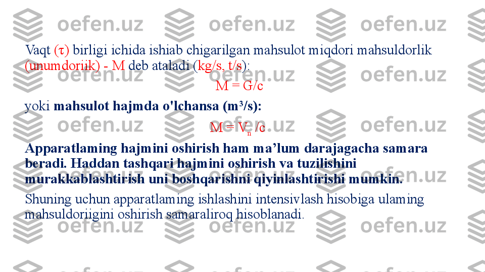 Vaqt  (τ)  birligi ichida ishiab chigarilgan mahsulot miqdori mahsuldorlik 
(unumdoriik) - M  deb ataladi ( kg/s, t/s ):
M = G/c 
yoki  mahsulot hajmda o'lchansa (m 3
/s):
M = V
n  /c  
Apparatlaming hajmini oshirish ham ma’lum darajagacha sam ara 
beradi. Haddan tashqari hajmini oshirish va tuzilishini 
murakkablashtirish uni boshqarishni qiyinlashtirishi mumkin.
Shuning uchun apparatlaming ishlashini intensivlash hisobiga ulaming 
mahsuldoriigini oshirish samaraliroq hisoblanadi. 