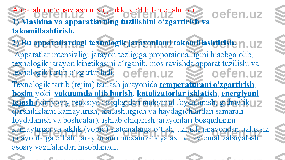 Apparatni intensivlashtirishga ikki yo‘l bilan  е rishiladi: 
1) Mashina va apparatlarning tuzilishini o‘zgartirish va 
takomillashtirish. 
2) Bu apparatlardagi texnologik jarayonlami takomillashtirish. 
  Apparatlar intensivligi jarayon tezligiga proporsionalligini hisobga olib, 
texnologik jarayon kinetikasini o‘rganib, mos ravishda apparat tuzilishi va 
texnologik tartib o‘zgartiriladi. 
Texnologik tartib (rejim) tanlash jarayonida  temperaturani o'zgartirish , 
bosim  yoki   vakuumda olib borish ,  katalizatorlar ishlatish ,  energiyani 
tejash  (kimyoviy reaksiya issiqligidan maksimal foydalanish, gidravlik 
qarshiliklami kamaytirish, aralashtirgich va haydagichlardan samarali 
foydalanish va boshqalar), ishlab chiqarish jarayonlari bosqicharini 
kamaytirish va siklik (yopiq) sistemalarga o‘tish, uzlukli jarayondan uzluksiz 
jarayonlarga o‘tish, jarayonlami mexanizatsiyalash va avtomatizatsiyalash 
asosiy vazifalardan hisoblanadi. 