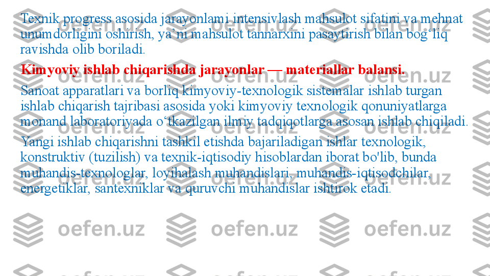 Texnik progress asosida jarayonlami intensivlash mahsulot sifatini va mehnat 
unumdorligini oshirish, ya’ni mahsulot tannarxini pasaytirish bilan bog‘liq 
ravishda olib boriladi.
Kimyoviy ishlab chiqarishda jarayonlar — materiallar balansi.
Sanoat apparatlari va borliq kimyoviy-texnologik sistemalar ish lab turgan 
ishlab chiqarish tajribasi asosida yoki kimyoviy tex	
 nologik qonuniyatlarga 
monand laboratoriyada o‘tkazilgan ilmiy tadqiqotlarga asosan ishlab chiqiladi.
Yangi ishlab chiqarishni tashkil etishda bajariladigan ishlar tex	
 nologik, 
konstruktiv (tuzilish) va texnik-iqtisodiy hisoblardan iborat bo'lib, bunda 
muhandis-texnologlar, loyihalash muhandislari, muhandis-iqtisodchilar, 
energetiklar, santexniklar va quruvchi muhandislar ishtirok etadi. 