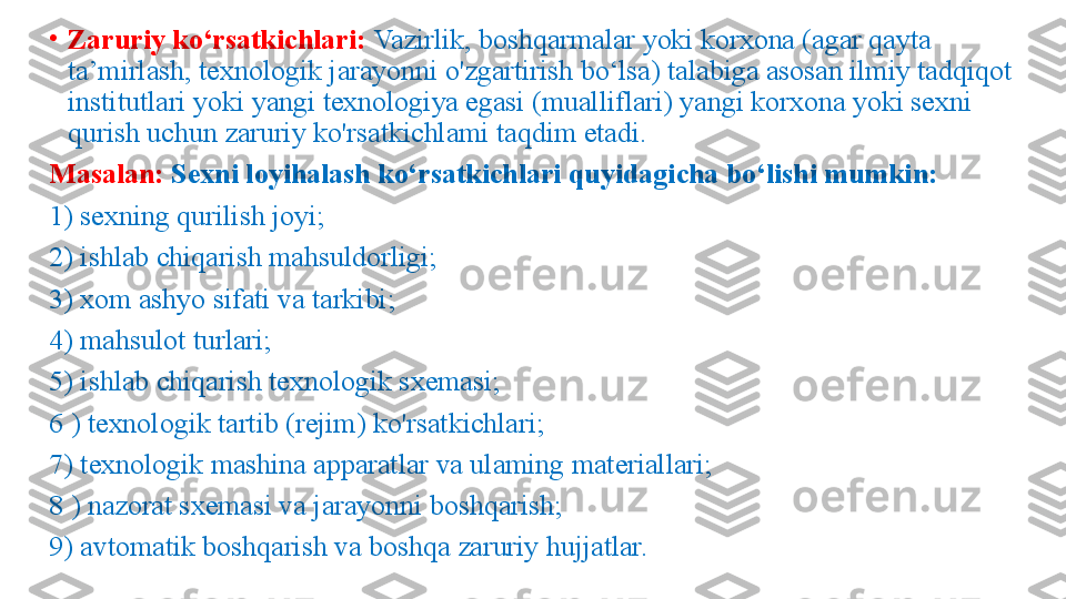 •
Zaruriy ko‘rsatkichlari:  Vazirlik, boshqarmalar yoki korxona (agar qayta 
ta’mirlash, texnologik jarayonni o'zgartirish bo‘lsa) talabiga asosan ilmiy tadqiqot 
institutlari yoki yangi texnologiya egasi (mualliflari) yangi korxona yoki sexni 
qurish uchun zaruriy ko'rsatkichlami taqdim etadi. 
Masalan:  Sexni loyihalash ko‘rsatkichlari quyidagicha bo‘lishi mumkin: 
1) sexning qurilish joyi;
2) ishlab chiqarish mahsuldorligi; 
3) xom ashyo sifati va tarkibi; 
4) mahsulot turlari; 
5) ishlab chiqarish texnologik sxemasi; 
6 ) texnologik tartib (rejim) ko'rsatkichlari; 
7) texnologik mashina apparatlar va ulaming materiallari; 
8 ) nazorat sxemasi va jarayonni boshqarish; 
9) avtomatik boshqarish va boshqa zaruriy hujjatlar.  