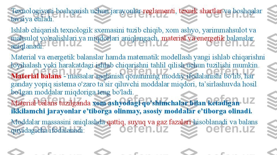 Texnologiyani boshqarish uchun jarayonlar  reglamenti ,  texnik shartlar  va boshqalar 
tavsiya etiladi.
Ishlab chiqarish texnologik sxemasini tuzib chiqib, xom ashyo, yarimmahsulot va 
mahsulot yo'nalishlari va miqdorlari aniqlangach,  material va energetik  balanslar 
aniqlanadi.
Material va energetik balanslar hamda matematik modellash yangi ishlab chiqarishni 
loyihalash yoki harakatdagi ishlab chiqarishni tahlil qilish uchun tuzilishi mumkin.
Material balans  - massalar saqlanish qonunining moddiy ifodalanishi bo'lib, har 
ganday yopiq sistema o'zaro ta’sir qiluvchi moddalar miqdori, ta’sirlashuvda hosil 
bo'lgan moddalar miqdoriga teng bo'ladi.
Material balans tuzilganda   xom ashyodagi qo'shimchalar bilan ketadigan 
ikkilamchi jarayonlar e’tiborga olinmay, asosiy moddalar e’tiborga olinadi.
Moddalar massasini aniqlashda  qattiq, suyuq va gaz fazalari  hisoblanadi va balans 
quyidagicha ifodalanadi: 