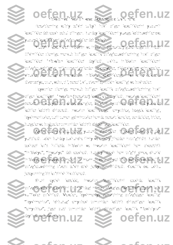 Infeksion va invazion kasalliklar haqida tushuncha
Parazitlarning   salbiy   ta’siri   tufayli   hosil   qilgan   kasalliklarini   yuqumli
kasalliklar deb atash qabul qilingan. Bunday kasalliklarni yuzaga keltiruvchilar esa
yuqumli kasalliklarni qo’zg’atuvchilar deb ataladi.
Yuqumli   kasalliklar   infeksion   va   invazion   (parazitar)   guruhlarga   bo’linadi.
O’simliklar   olamiga   mansub   bo’lgan   kasallik   qo’zg’atuvchilarining   hosil   qilgan
kasalliklari   infeksion   kasalliklari   deyiladi.   Ushbu   infeksion   kasalliklarni
qo’zg’atuvchilariga   mikroorganizmlardan   bakteriyalar,   rikketsiyalar,   spiroxetalar,
viruslar,   zamburug’lar   mansubdir.   Infeksion   kasalliklarga   misol   qilib   bakterial
dizenteriya, toun, vabo, tif, paratif, sil, qizamiq, Botkin kasalligi va boshqalar.
Hayvonlar   olamiga   mansub   bo’lgan   kasallik   qo’zg’atuvchilarining   hosil
qilgan kasalliklari    invazion   (parazitar) kasalliklar deyiladi. Invazion kasalliklarni
parazit   bir   xujayralilar,   chuvalchanglar,   bo’g’im   oyoqlilar,   ayrim   mollyuskalar
kabilar   keltirib   chiqaradi.   Invazion   kasalliklarga     amyobiaz,   bezgak   kasalligi,
leyshmaniozlar, turli-tuman gelmintozlar hamda parazit kanalar, qandalalar, bitlar,
burgalar va boshqalar tomonidan keltirib chiqarilgan kasalliklar.
Ayrim   adabiyotlarda   barcha   yuqumli   kasalliklar     infeksion   kasalliklar   deb
yuritiladi. Lekin bunday tushuncha  ilmiy va amaliy jihatdan noto’g’ridir. Bundan
tashqari   ko’p   hollarda   infeksion   va   invazion   kasalliklarni   ham   qisqartirib
“infeksiya”,   “invaziya”   deb   atashadi.   Bunday     atash   ham   to’g’ri   emas,   chunki
infeksiya va invaziya atamalari o’z mazmuni va mohiyati bilan xo’jayin va kasallik
qo’zg’atuvchining   o’zaro   ta’sir   etish   jarayonini   bildiradi.   Kasallik   esa   ushbu
jarayonning bir ko’rinish hisoblanadi. 
Shuni   aytish   kerakki,   invazion   kasalliklarini   atashda   kasallik
qo’zg’atuvchining   avlodini   lotin   tilidagi   nomini   o’zagiga   “az”,   “oz”,   “yoz”   kabi
suffikslar   qo’shiladi.   Masalan,   leyshmaniya   parazitining   qo’zg’atgan   kasalligi
“leyshmanioz”,   ichburug’   amyobasi   tomonidan   keltirib   chiqarilgan   kasallik
“amyobiaz”,   jigar   qurti   tomonidan   keltirib   chiqarilgan   kasallik   “fassiolyoz”
deyiladi va hokazolar. 